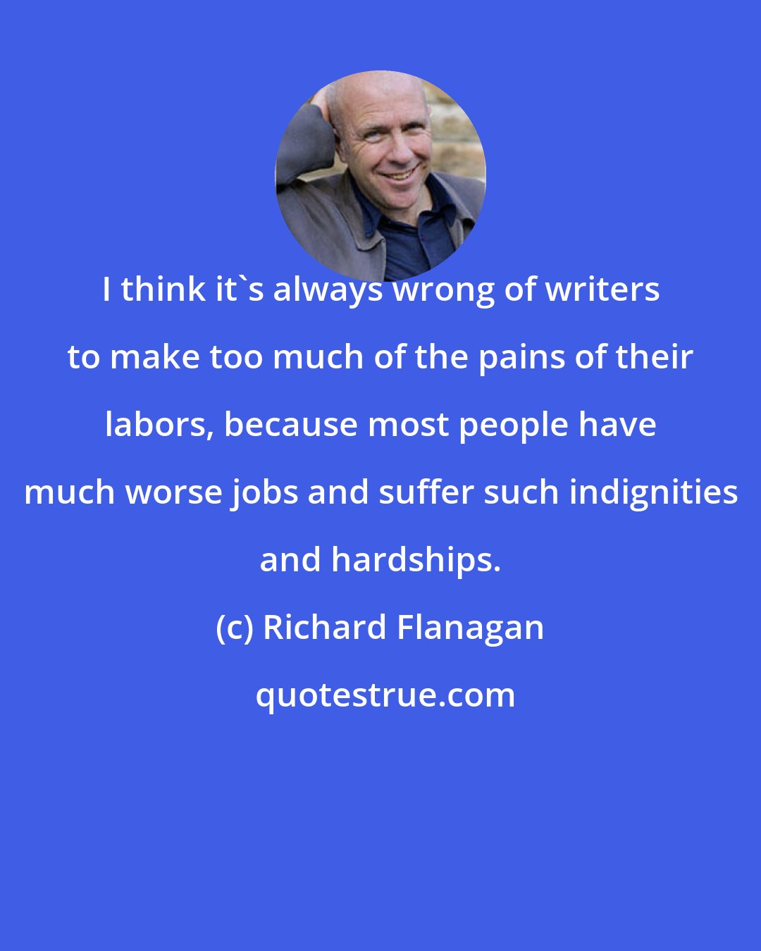 Richard Flanagan: I think it's always wrong of writers to make too much of the pains of their labors, because most people have much worse jobs and suffer such indignities and hardships.