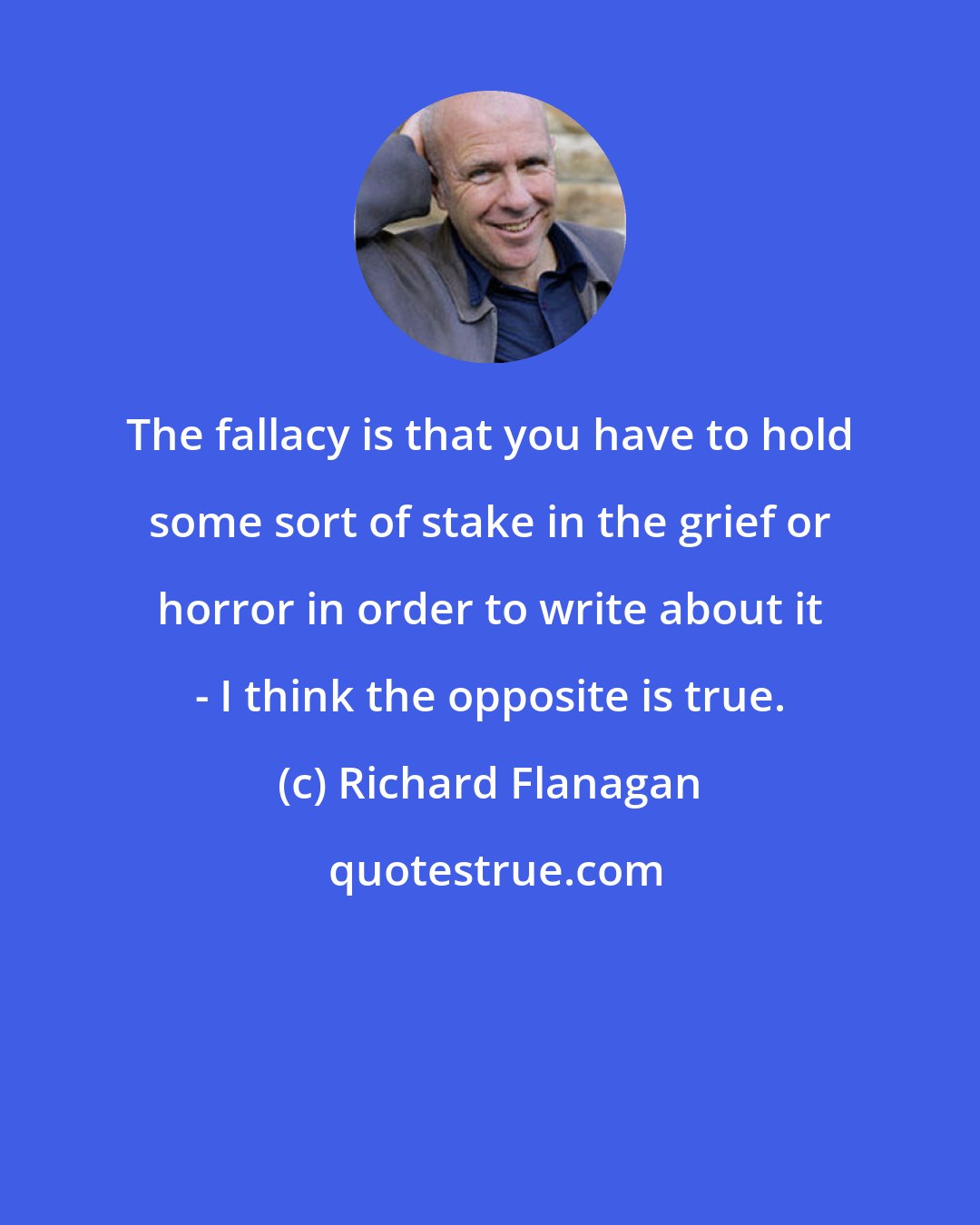 Richard Flanagan: The fallacy is that you have to hold some sort of stake in the grief or horror in order to write about it - I think the opposite is true.