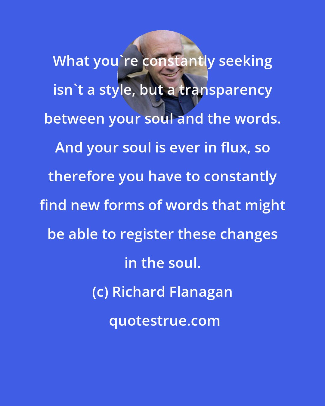Richard Flanagan: What you're constantly seeking isn't a style, but a transparency between your soul and the words. And your soul is ever in flux, so therefore you have to constantly find new forms of words that might be able to register these changes in the soul.