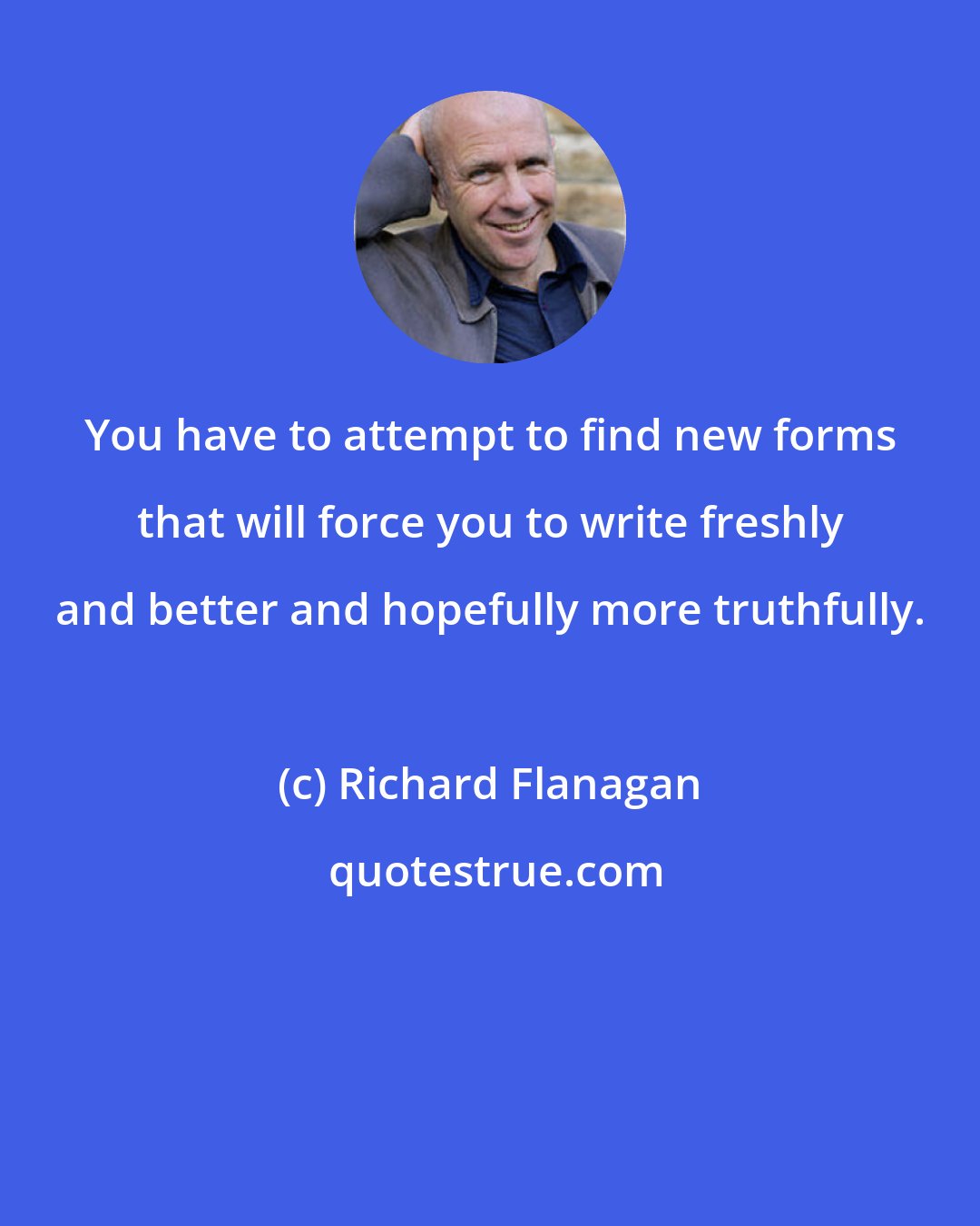Richard Flanagan: You have to attempt to find new forms that will force you to write freshly and better and hopefully more truthfully.