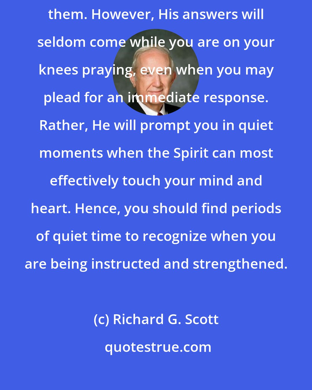 Richard G. Scott: He [the Lord] will always hear your prayers and will invariably answer them. However, His answers will seldom come while you are on your knees praying, even when you may plead for an immediate response. Rather, He will prompt you in quiet moments when the Spirit can most effectively touch your mind and heart. Hence, you should find periods of quiet time to recognize when you are being instructed and strengthened.