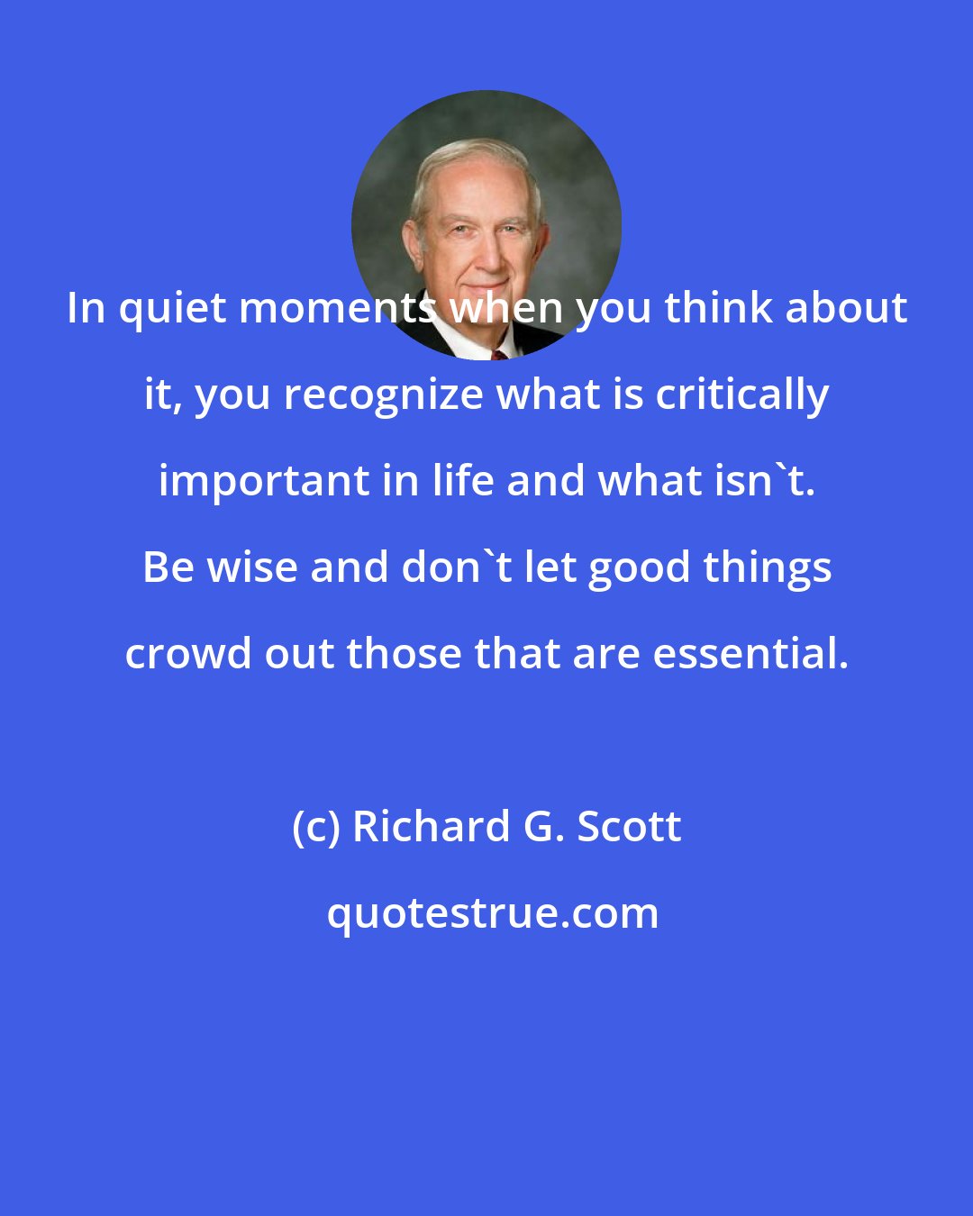 Richard G. Scott: In quiet moments when you think about it, you recognize what is critically important in life and what isn't. Be wise and don't let good things crowd out those that are essential.