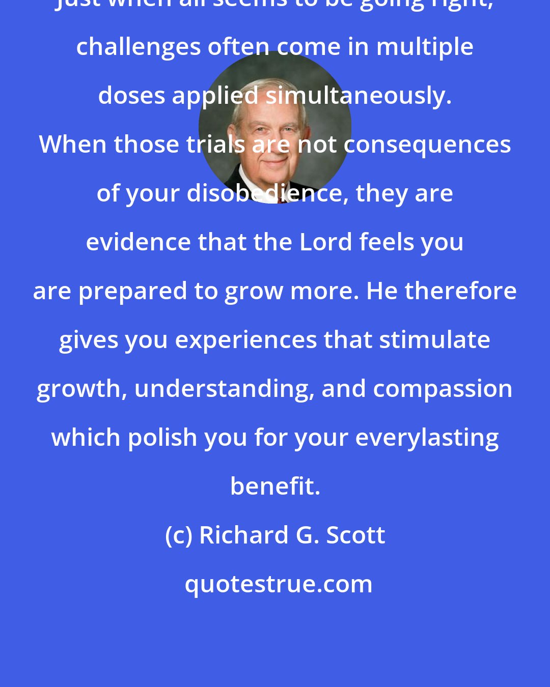 Richard G. Scott: Just when all seems to be going right, challenges often come in multiple doses applied simultaneously. When those trials are not consequences of your disobedience, they are evidence that the Lord feels you are prepared to grow more. He therefore gives you experiences that stimulate growth, understanding, and compassion which polish you for your everylasting benefit.