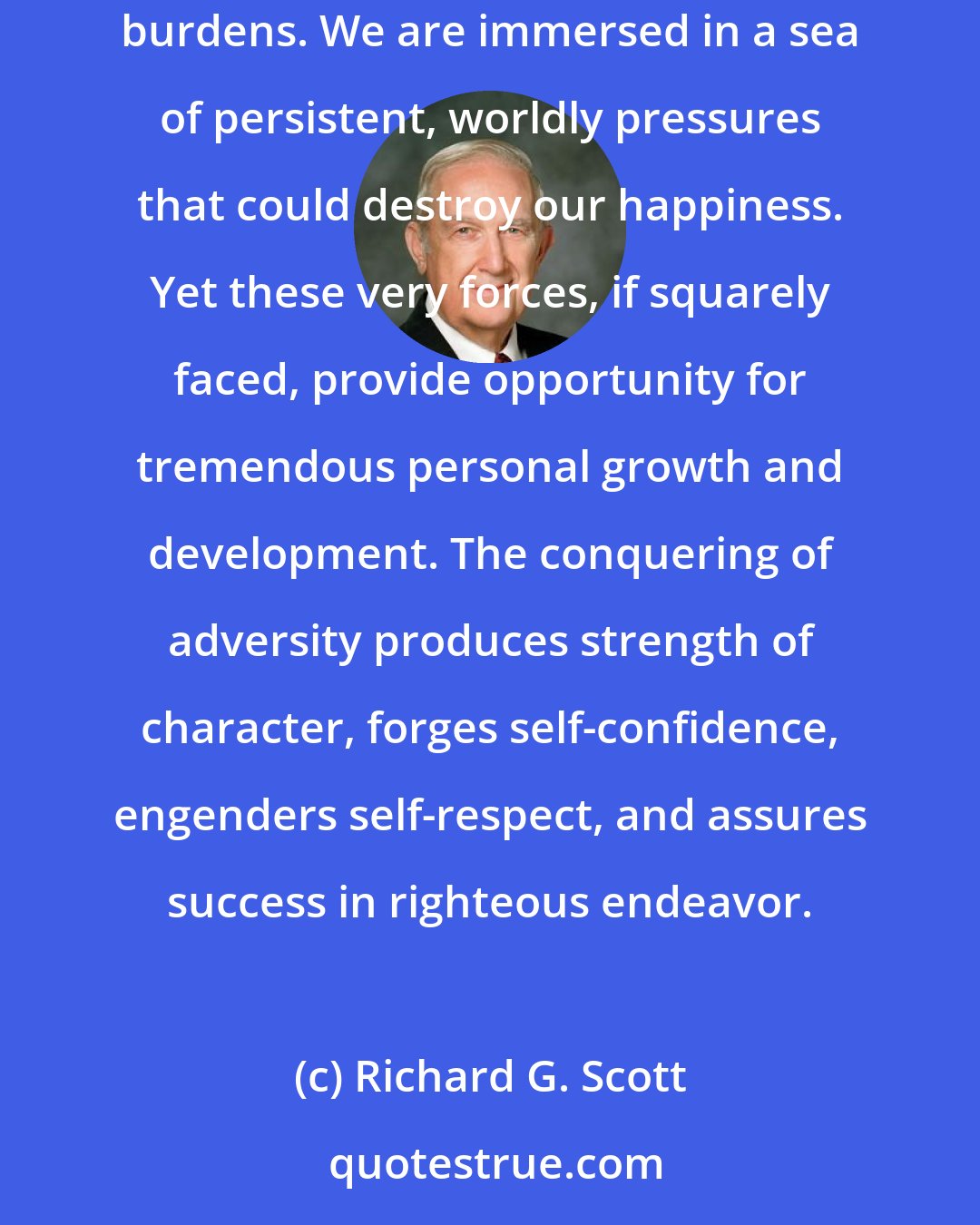 Richard G. Scott: Life never was intended to be easy. Rather, it is a period of proving and growth. It is interwoven with difficulties, challenges, and burdens. We are immersed in a sea of persistent, worldly pressures that could destroy our happiness. Yet these very forces, if squarely faced, provide opportunity for tremendous personal growth and development. The conquering of adversity produces strength of character, forges self-confidence, engenders self-respect, and assures success in righteous endeavor.