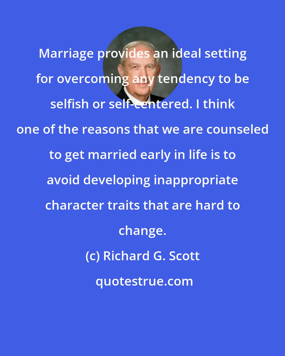 Richard G. Scott: Marriage provides an ideal setting for overcoming any tendency to be selfish or self-centered. I think one of the reasons that we are counseled to get married early in life is to avoid developing inappropriate character traits that are hard to change.