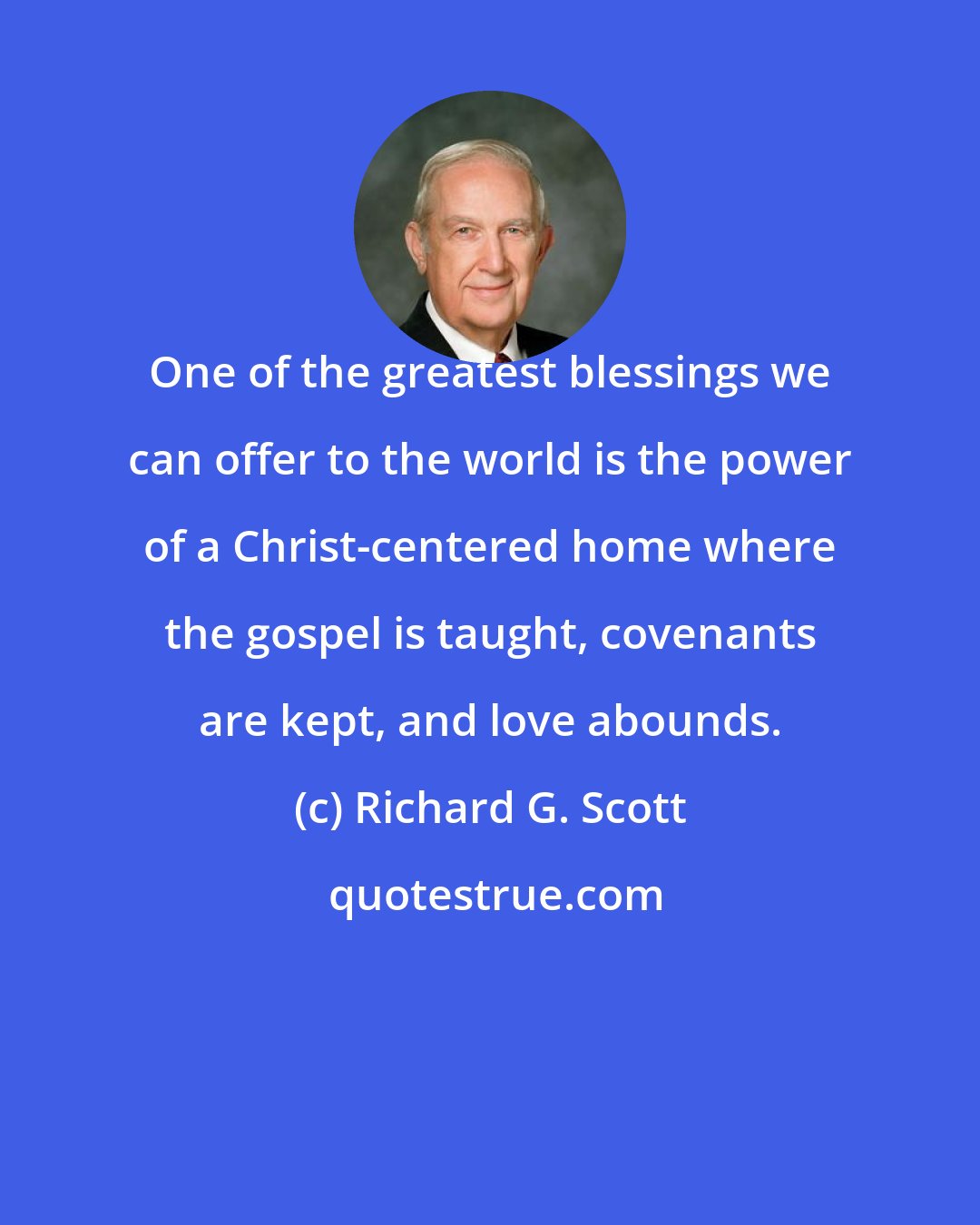 Richard G. Scott: One of the greatest blessings we can offer to the world is the power of a Christ-centered home where the gospel is taught, covenants are kept, and love abounds.