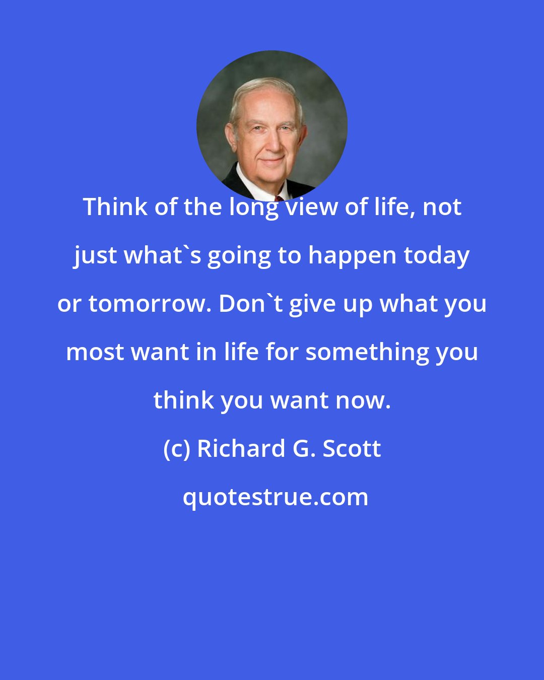 Richard G. Scott: Think of the long view of life, not just what's going to happen today or tomorrow. Don't give up what you most want in life for something you think you want now.