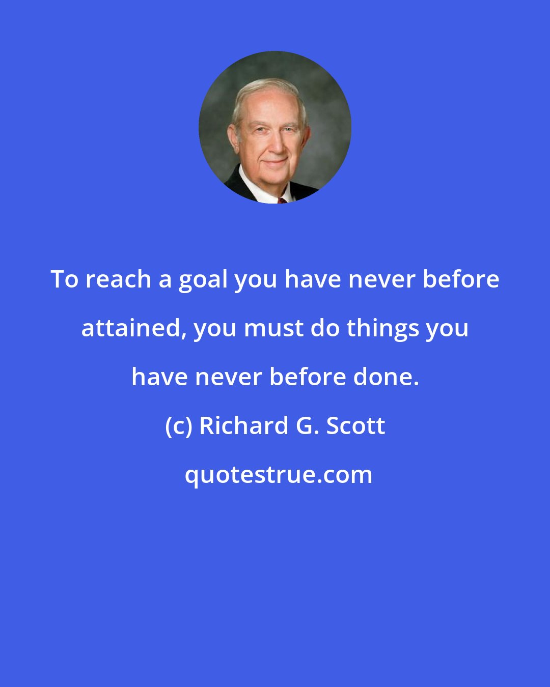 Richard G. Scott: To reach a goal you have never before attained, you must do things you have never before done.