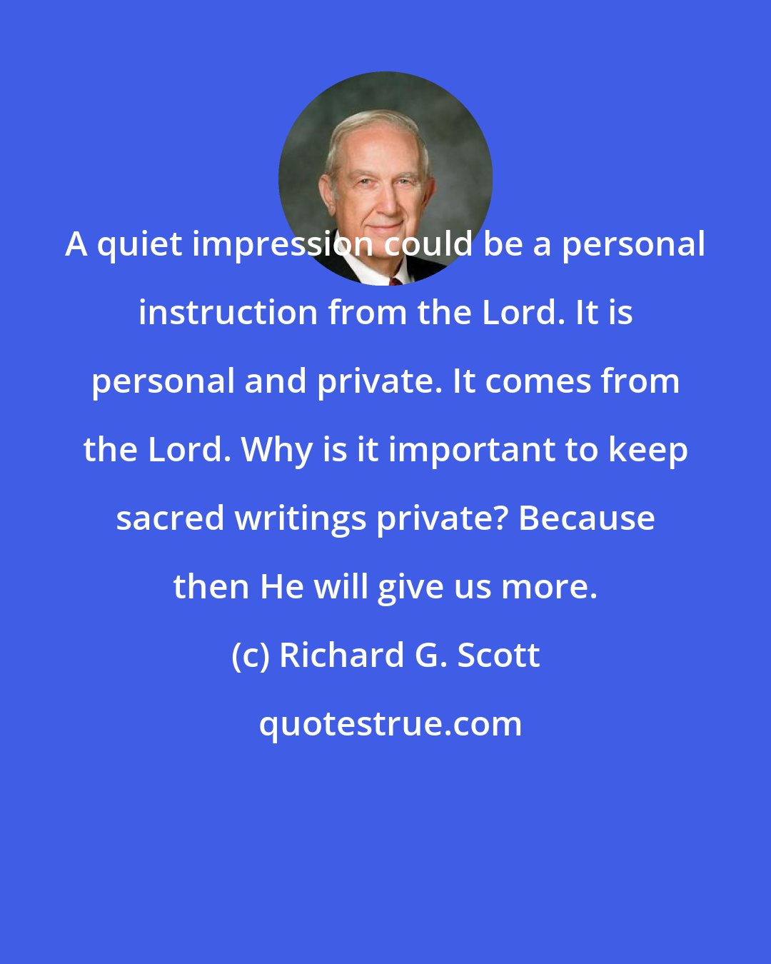 Richard G. Scott: A quiet impression could be a personal instruction from the Lord. It is personal and private. It comes from the Lord. Why is it important to keep sacred writings private? Because then He will give us more.