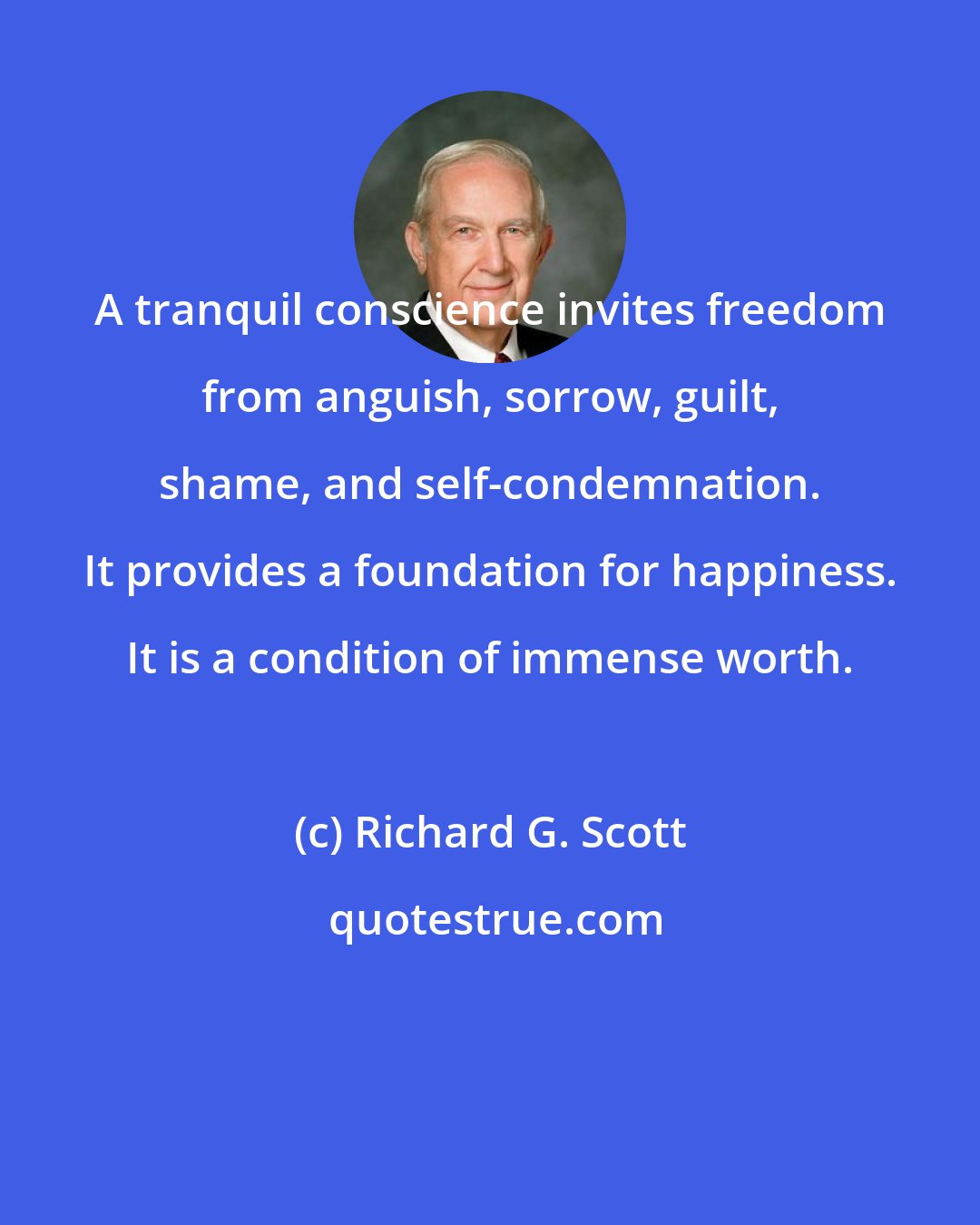 Richard G. Scott: A tranquil conscience invites freedom from anguish, sorrow, guilt, shame, and self-condemnation. It provides a foundation for happiness. It is a condition of immense worth.