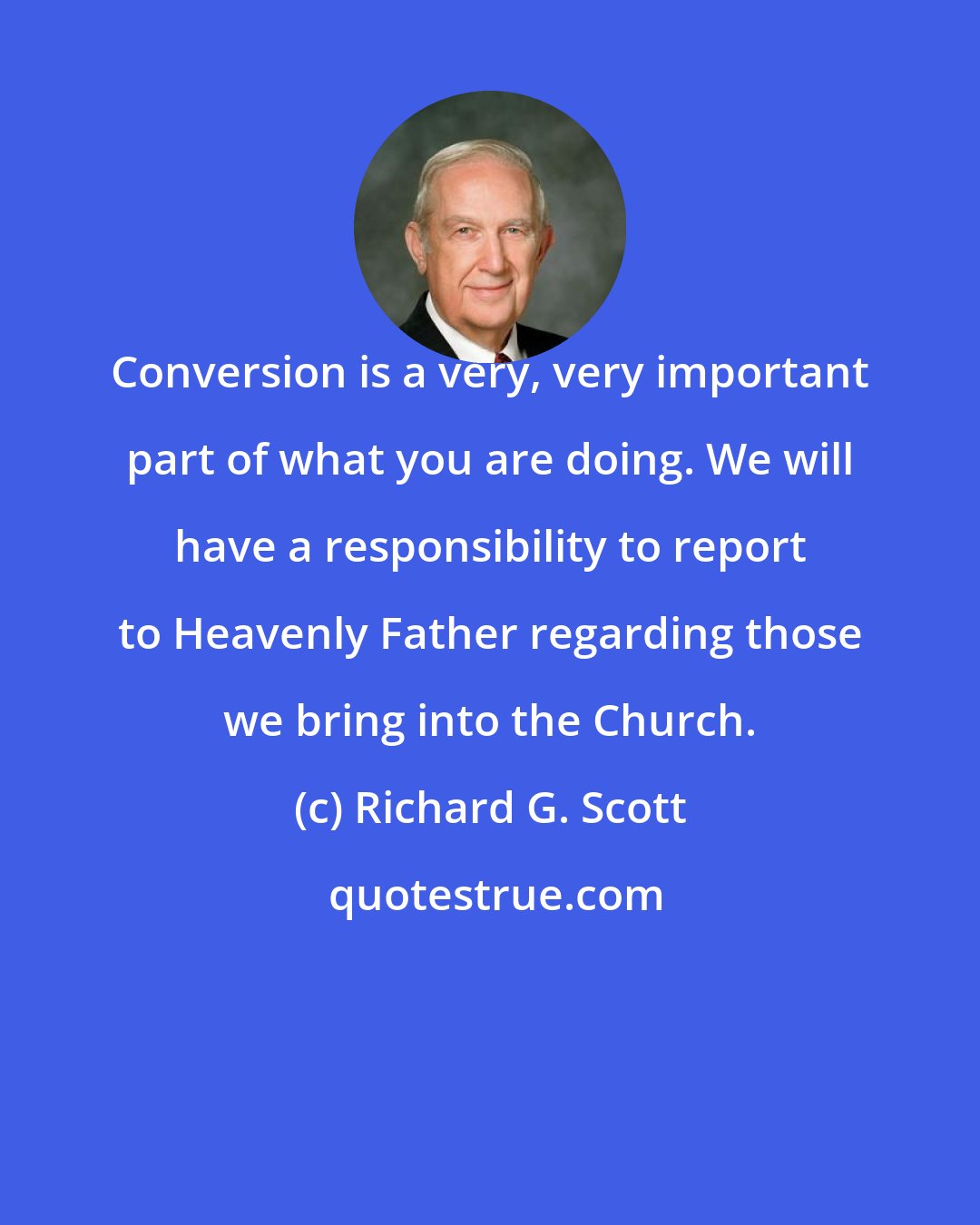 Richard G. Scott: Conversion is a very, very important part of what you are doing. We will have a responsibility to report to Heavenly Father regarding those we bring into the Church.