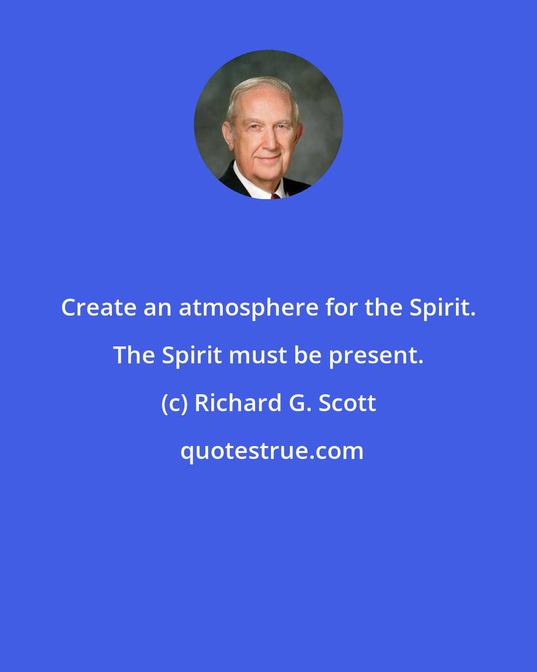 Richard G. Scott: Create an atmosphere for the Spirit. The Spirit must be present.