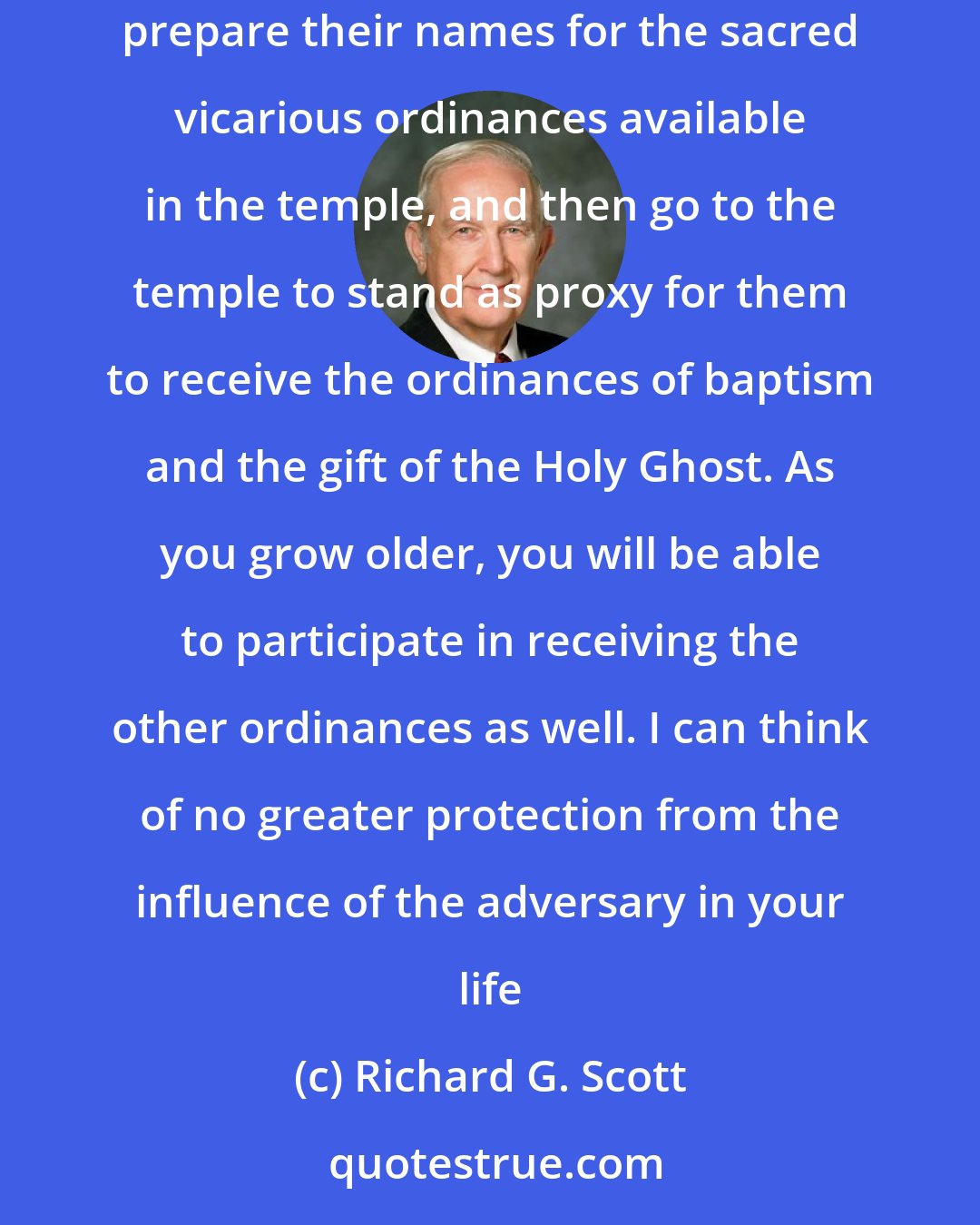 Richard G. Scott: Do you young people want a sure way to eliminate the influence of the adversary in your life? Immerse yourself in searching for your ancestors, prepare their names for the sacred vicarious ordinances available in the temple, and then go to the temple to stand as proxy for them to receive the ordinances of baptism and the gift of the Holy Ghost. As you grow older, you will be able to participate in receiving the other ordinances as well. I can think of no greater protection from the influence of the adversary in your life