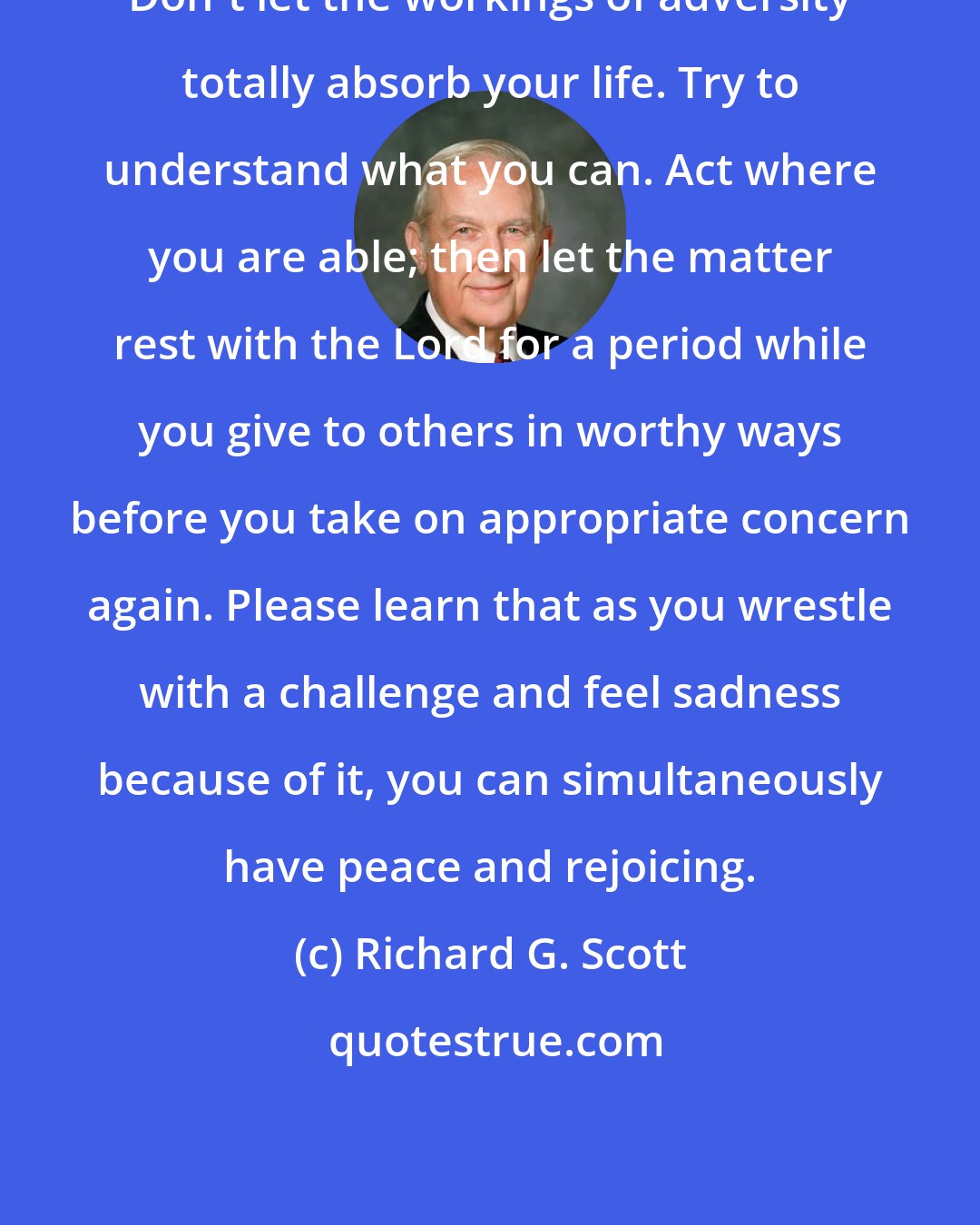 Richard G. Scott: Don't let the workings of adversity totally absorb your life. Try to understand what you can. Act where you are able; then let the matter rest with the Lord for a period while you give to others in worthy ways before you take on appropriate concern again. Please learn that as you wrestle with a challenge and feel sadness because of it, you can simultaneously have peace and rejoicing.