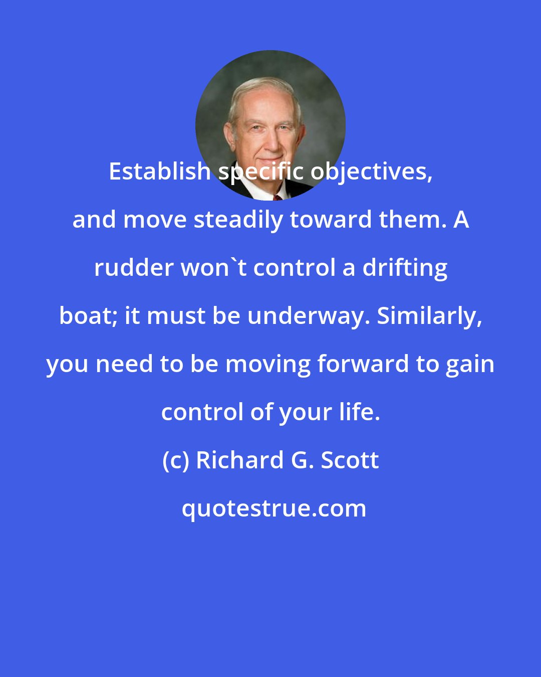 Richard G. Scott: Establish specific objectives, and move steadily toward them. A rudder won't control a drifting boat; it must be underway. Similarly, you need to be moving forward to gain control of your life.