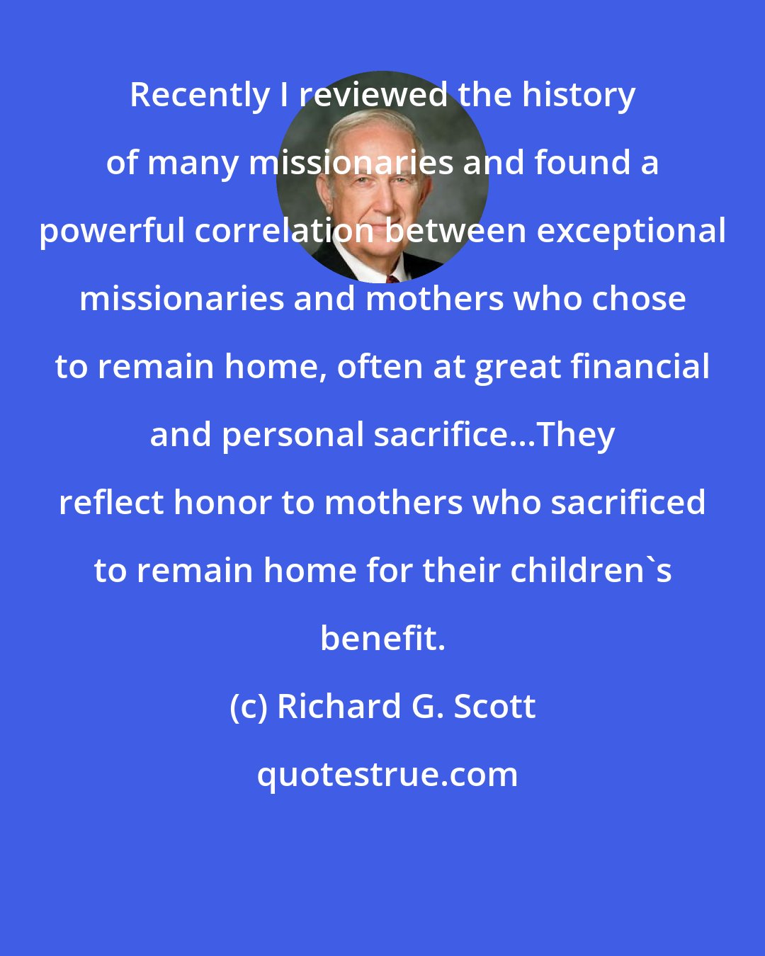 Richard G. Scott: Recently I reviewed the history of many missionaries and found a powerful correlation between exceptional missionaries and mothers who chose to remain home, often at great financial and personal sacrifice...They reflect honor to mothers who sacrificed to remain home for their children's benefit.