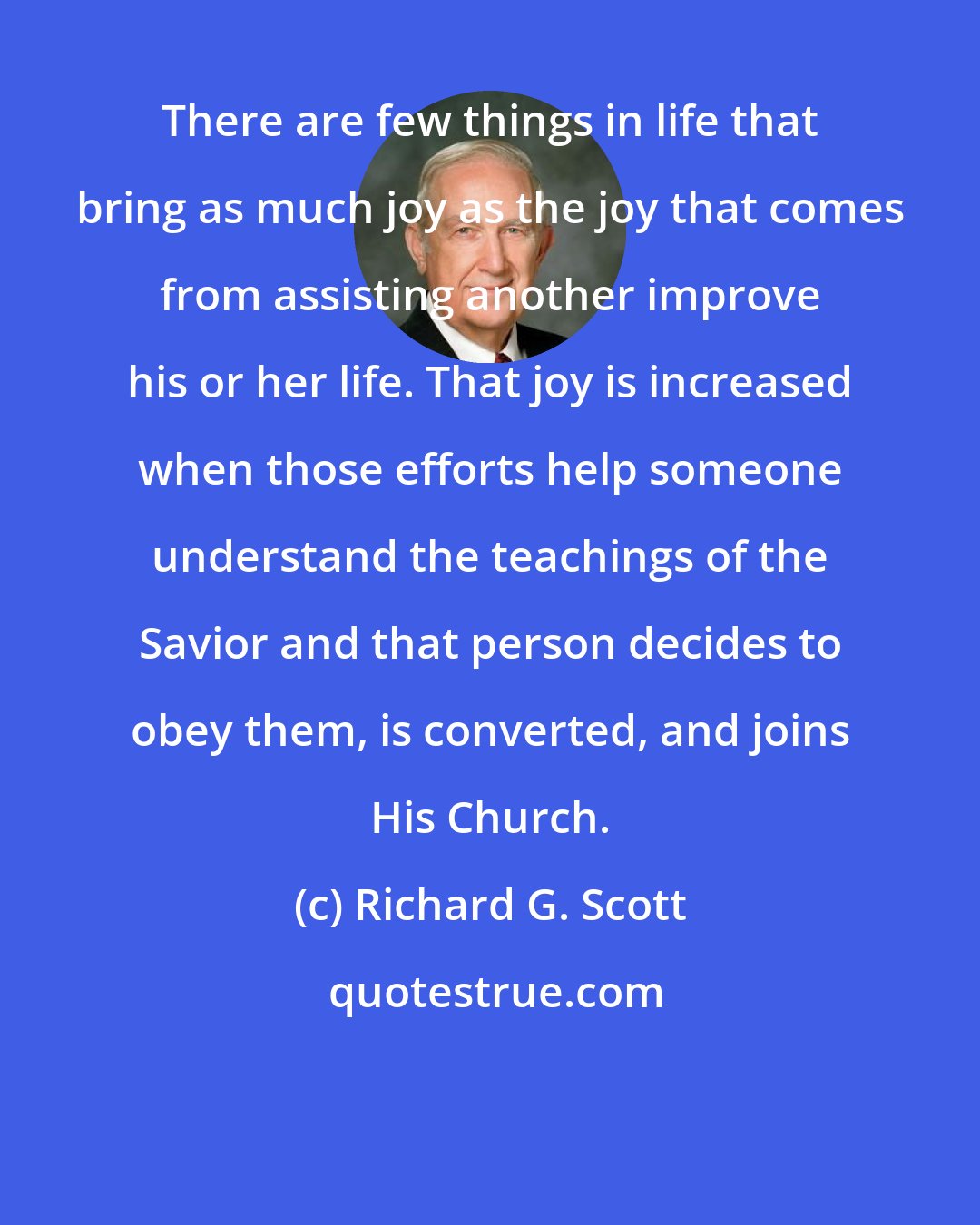 Richard G. Scott: There are few things in life that bring as much joy as the joy that comes from assisting another improve his or her life. That joy is increased when those efforts help someone understand the teachings of the Savior and that person decides to obey them, is converted, and joins His Church.