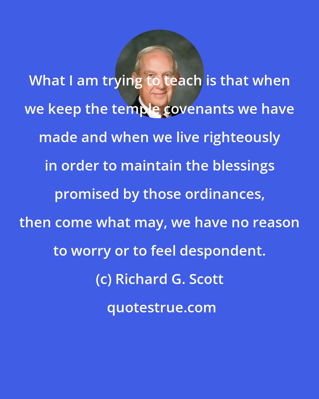 Richard G. Scott: What I am trying to teach is that when we keep the temple covenants we have made and when we live righteously in order to maintain the blessings promised by those ordinances, then come what may, we have no reason to worry or to feel despondent.