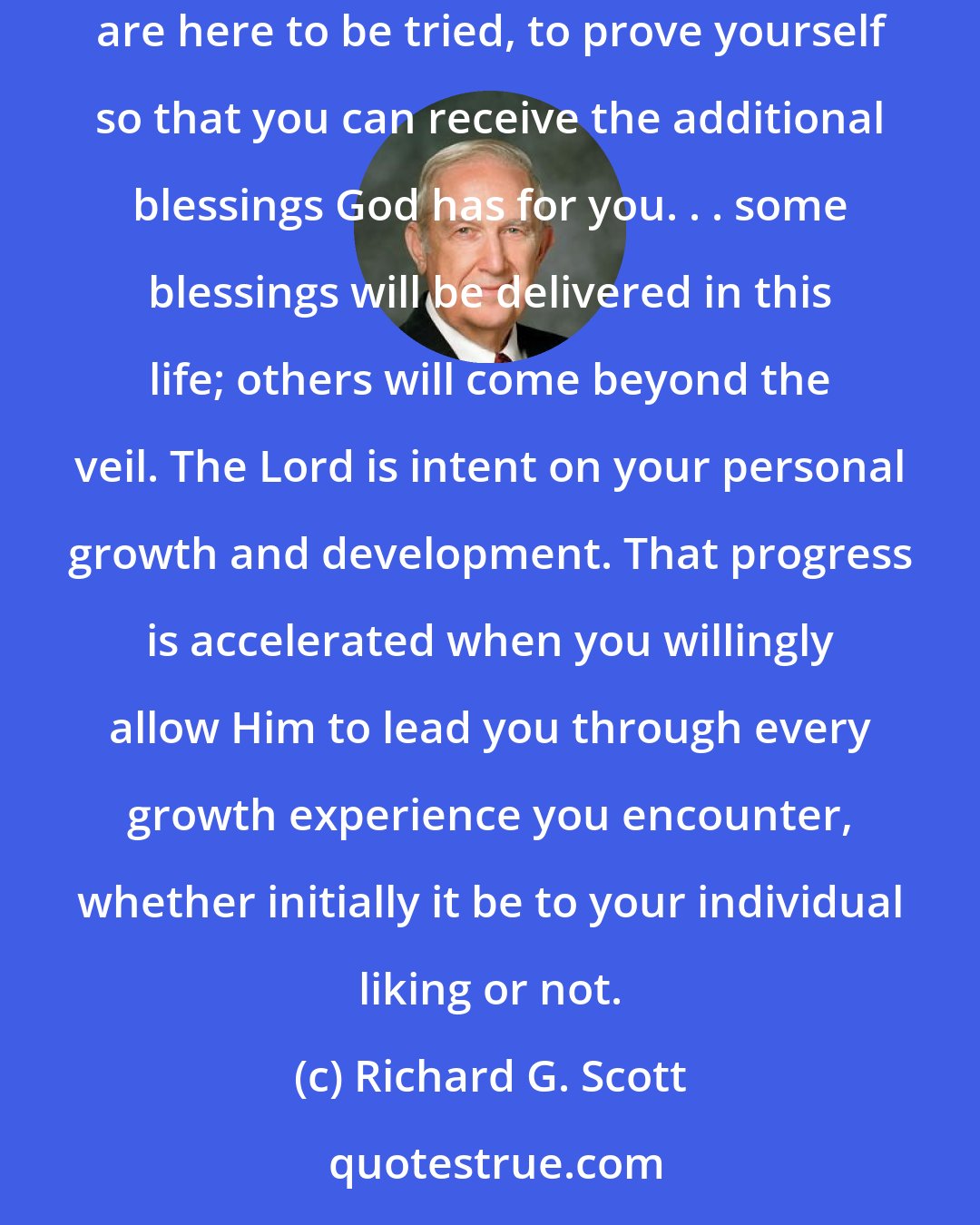 Richard G. Scott: You are here on earth for a divine purpose. It is not to be endlessly entertained or to be constantly in full pursuit of pleasure. You are here to be tried, to prove yourself so that you can receive the additional blessings God has for you. . . some blessings will be delivered in this life; others will come beyond the veil. The Lord is intent on your personal growth and development. That progress is accelerated when you willingly allow Him to lead you through every growth experience you encounter, whether initially it be to your individual liking or not.