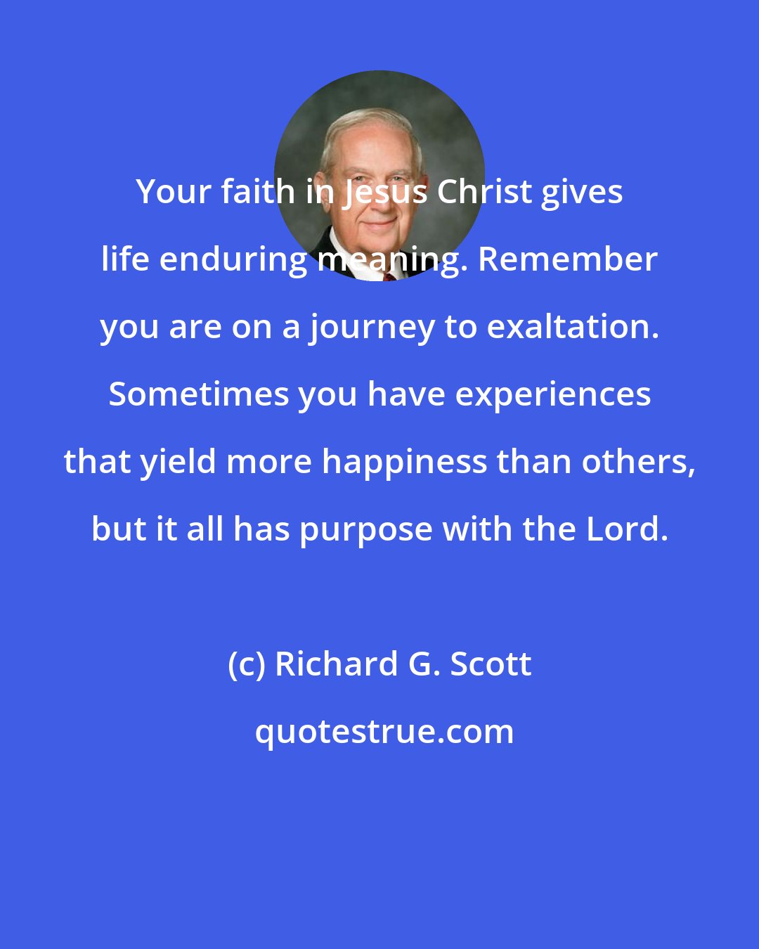 Richard G. Scott: Your faith in Jesus Christ gives life enduring meaning. Remember you are on a journey to exaltation. Sometimes you have experiences that yield more happiness than others, but it all has purpose with the Lord.