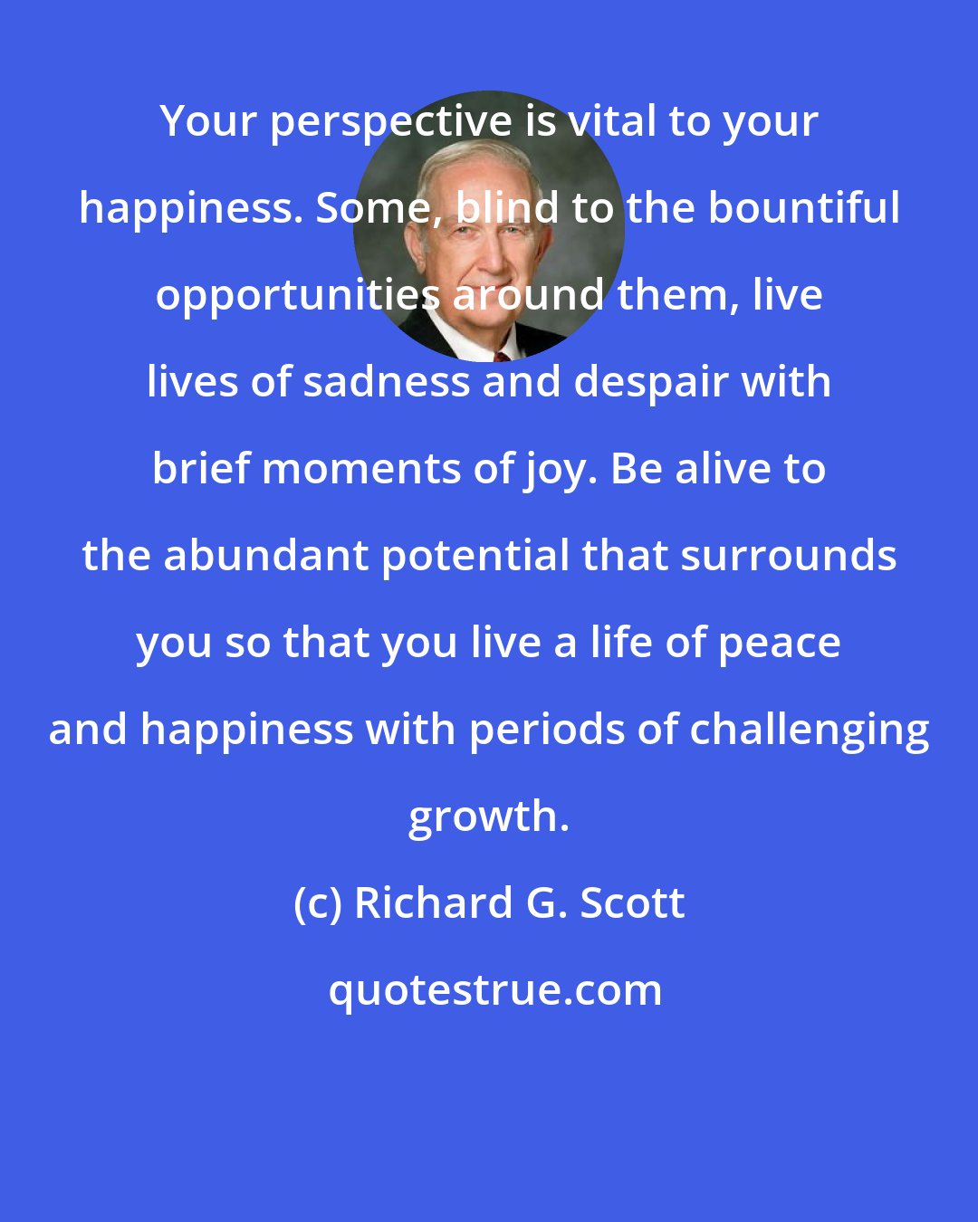 Richard G. Scott: Your perspective is vital to your happiness. Some, blind to the bountiful opportunities around them, live lives of sadness and despair with brief moments of joy. Be alive to the abundant potential that surrounds you so that you live a life of peace and happiness with periods of challenging growth.