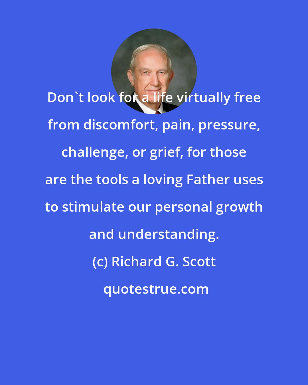 Richard G. Scott: Don't look for a life virtually free from discomfort, pain, pressure, challenge, or grief, for those are the tools a loving Father uses to stimulate our personal growth and understanding.