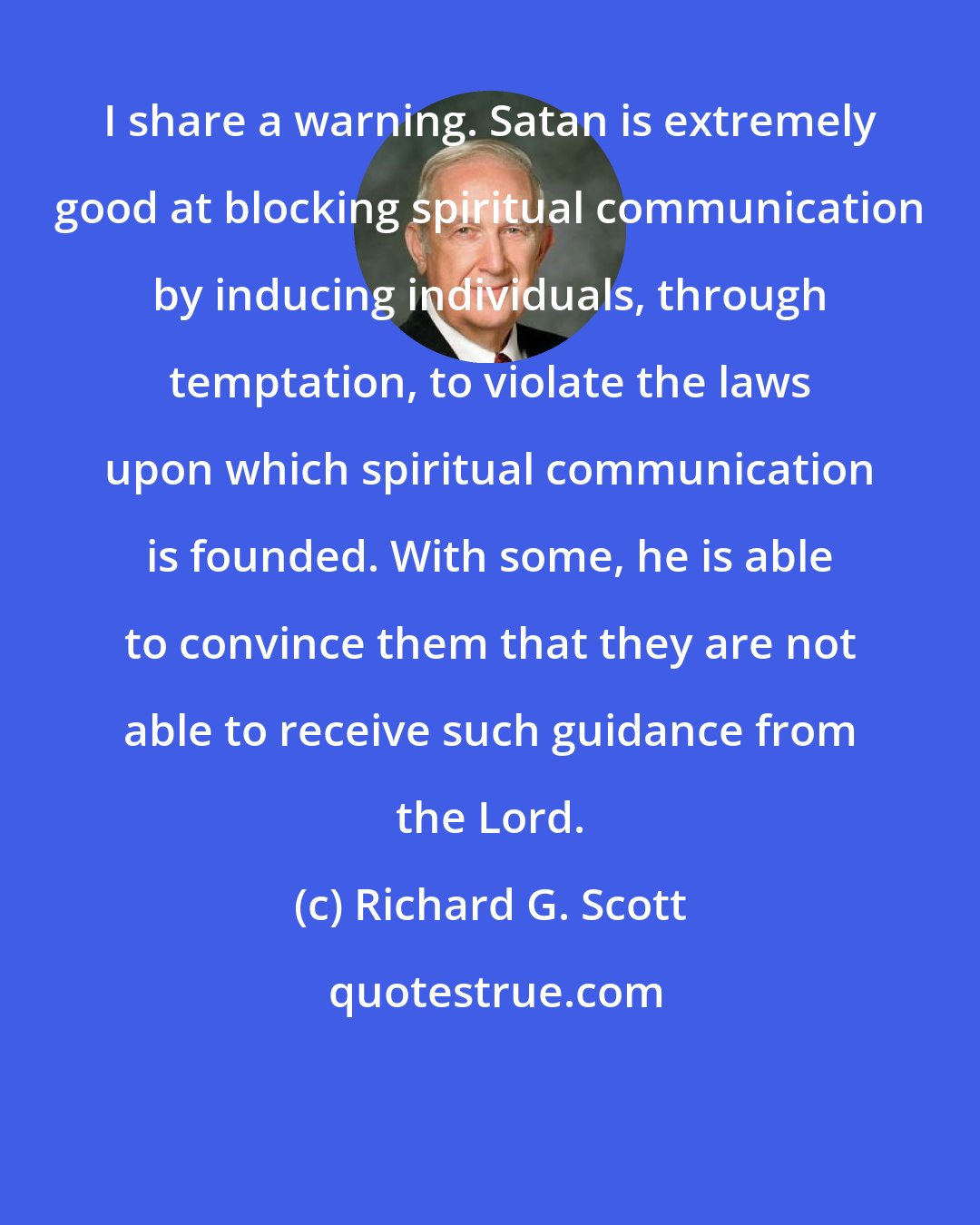 Richard G. Scott: I share a warning. Satan is extremely good at blocking spiritual communication by inducing individuals, through temptation, to violate the laws upon which spiritual communication is founded. With some, he is able to convince them that they are not able to receive such guidance from the Lord.