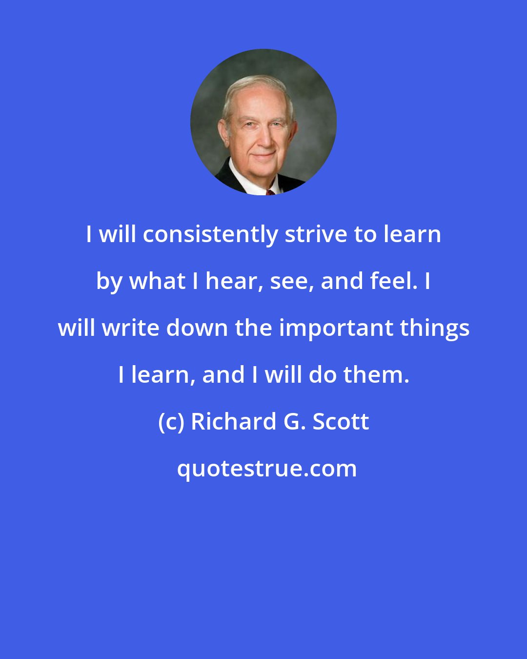 Richard G. Scott: I will consistently strive to learn by what I hear, see, and feel. I will write down the important things I learn, and I will do them.