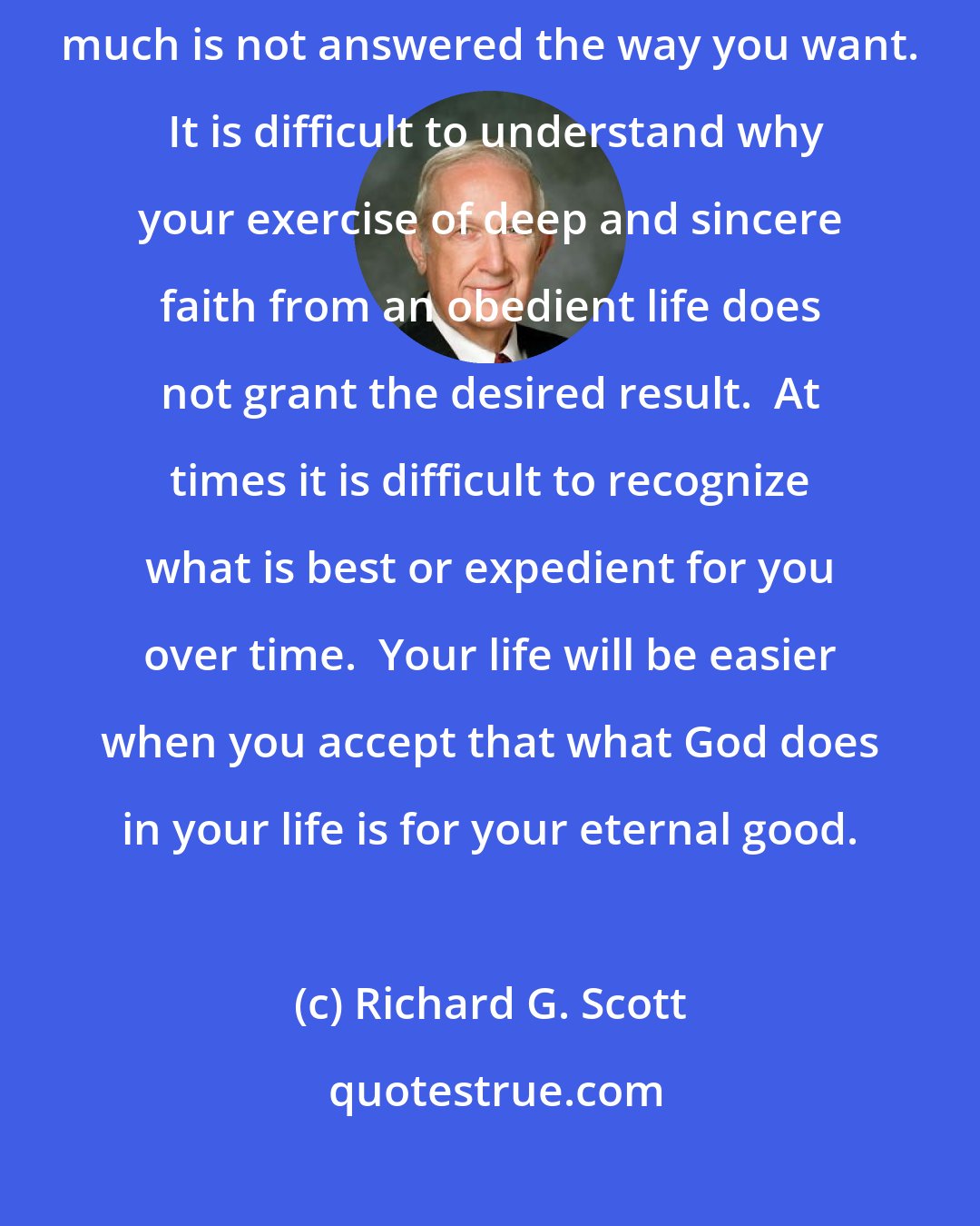 Richard G. Scott: It's so hard when sincere prayer about something you desire very much is not answered the way you want.  It is difficult to understand why your exercise of deep and sincere faith from an obedient life does not grant the desired result.  At times it is difficult to recognize what is best or expedient for you over time.  Your life will be easier when you accept that what God does in your life is for your eternal good.