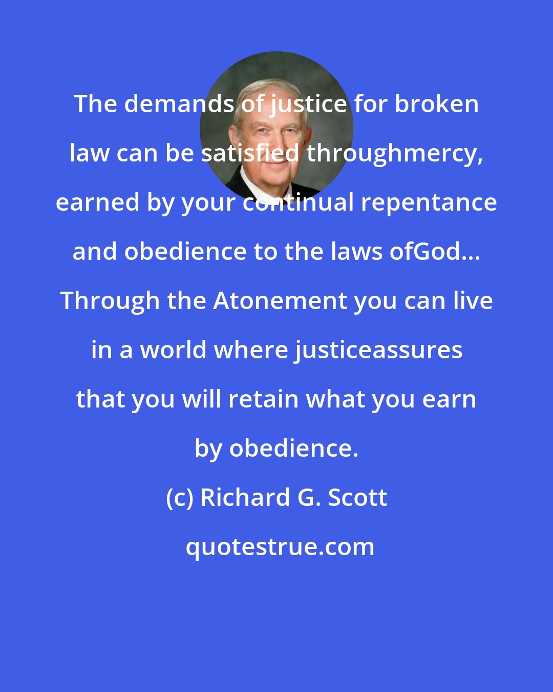 Richard G. Scott: The demands of justice for broken law can be satisfied throughmercy, earned by your continual repentance and obedience to the laws ofGod... Through the Atonement you can live in a world where justiceassures that you will retain what you earn by obedience.