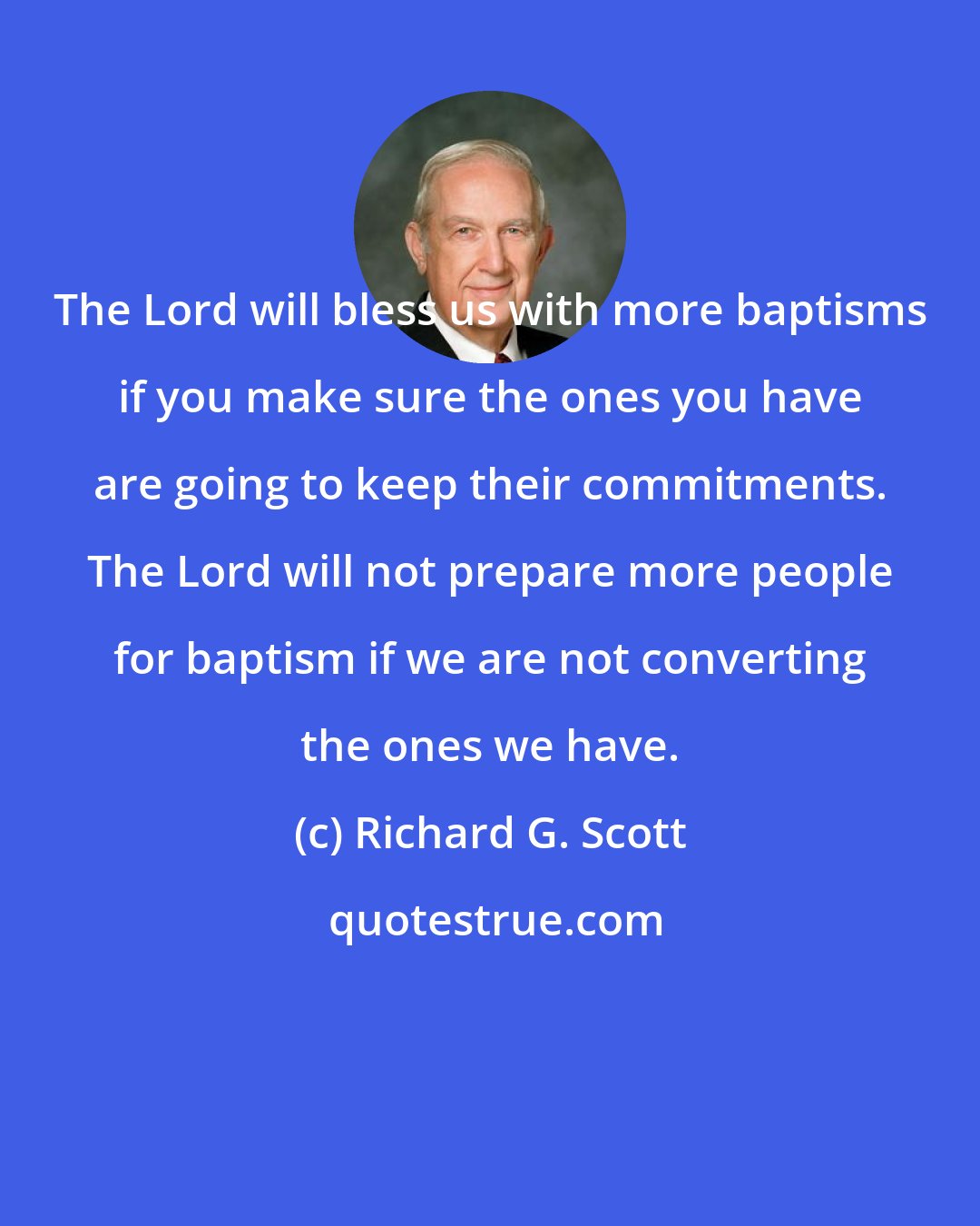 Richard G. Scott: The Lord will bless us with more baptisms if you make sure the ones you have are going to keep their commitments. The Lord will not prepare more people for baptism if we are not converting the ones we have.