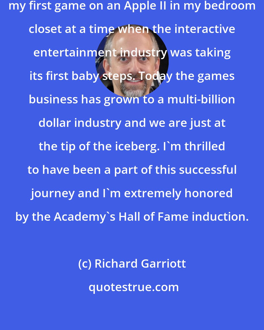 Richard Garriott: Twenty-eight years ago, I created my first game on an Apple II in my bedroom closet at a time when the interactive entertainment industry was taking its first baby steps. Today the games business has grown to a multi-billion dollar industry and we are just at the tip of the iceberg. I'm thrilled to have been a part of this successful journey and I'm extremely honored by the Academy's Hall of Fame induction.