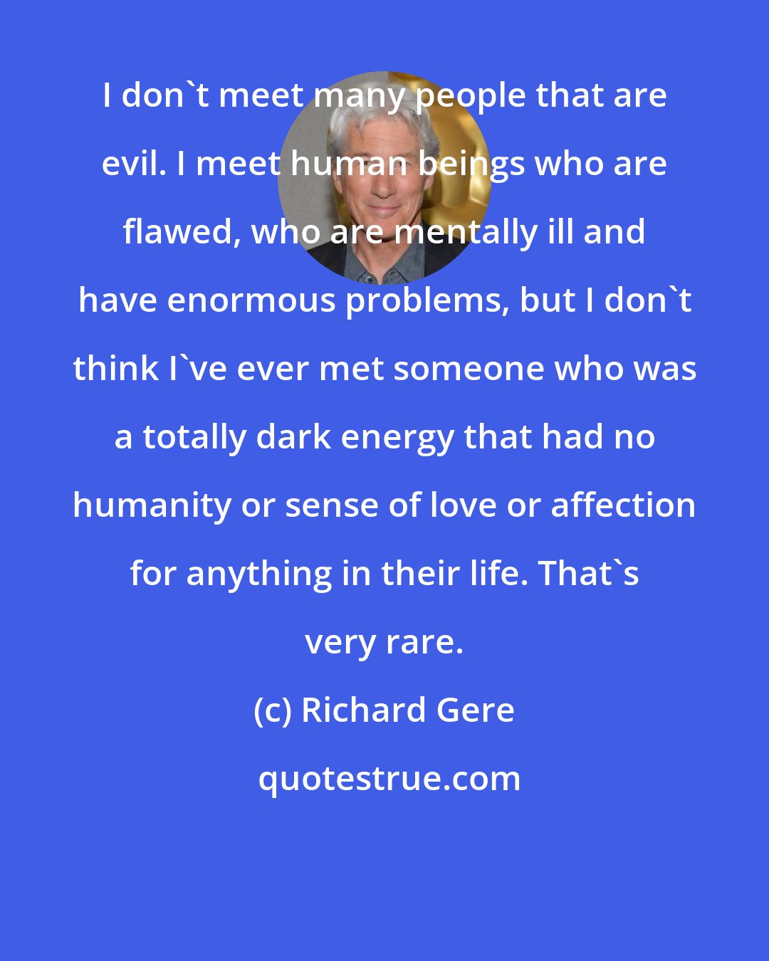 Richard Gere: I don't meet many people that are evil. I meet human beings who are flawed, who are mentally ill and have enormous problems, but I don't think I've ever met someone who was a totally dark energy that had no humanity or sense of love or affection for anything in their life. That's very rare.