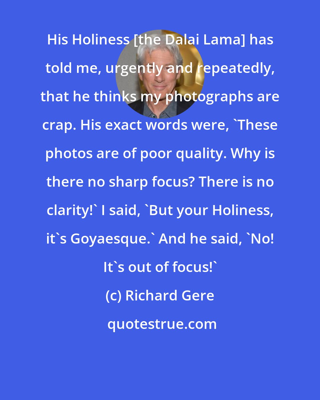 Richard Gere: His Holiness [the Dalai Lama] has told me, urgently and repeatedly, that he thinks my photographs are crap. His exact words were, 'These photos are of poor quality. Why is there no sharp focus? There is no clarity!' I said, 'But your Holiness, it's Goyaesque.' And he said, 'No! It's out of focus!'