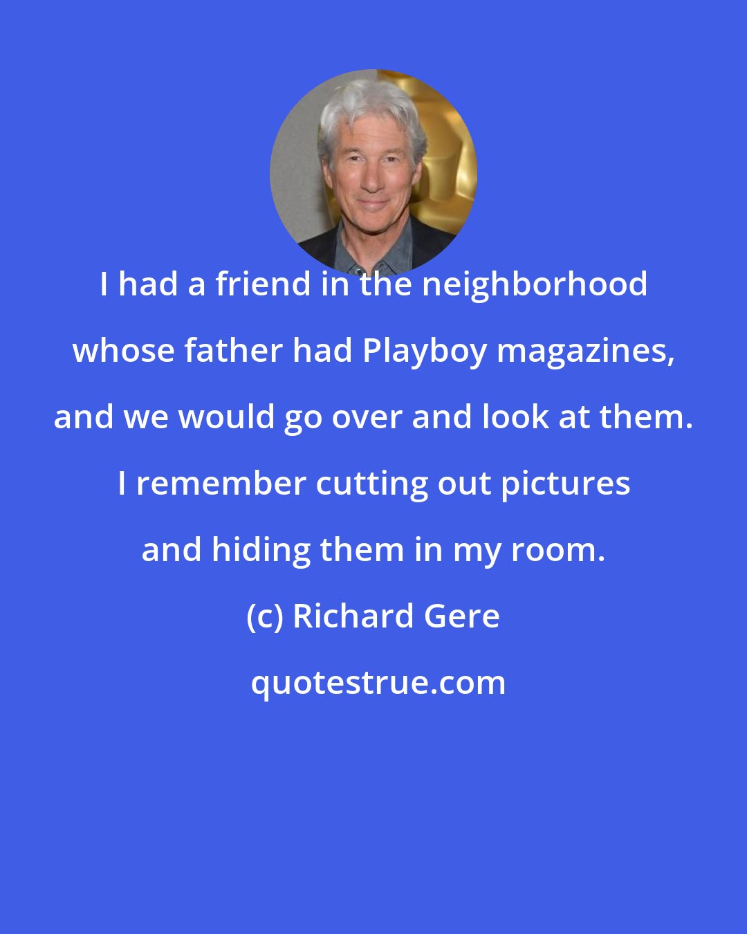 Richard Gere: I had a friend in the neighborhood whose father had Playboy magazines, and we would go over and look at them. I remember cutting out pictures and hiding them in my room.