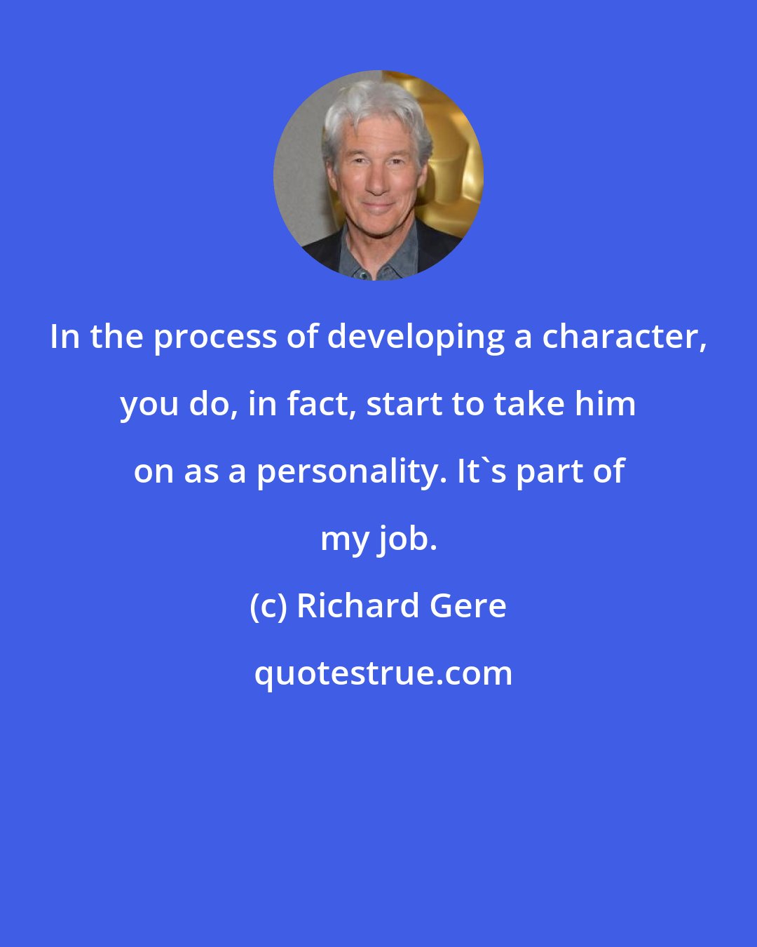 Richard Gere: In the process of developing a character, you do, in fact, start to take him on as a personality. It's part of my job.