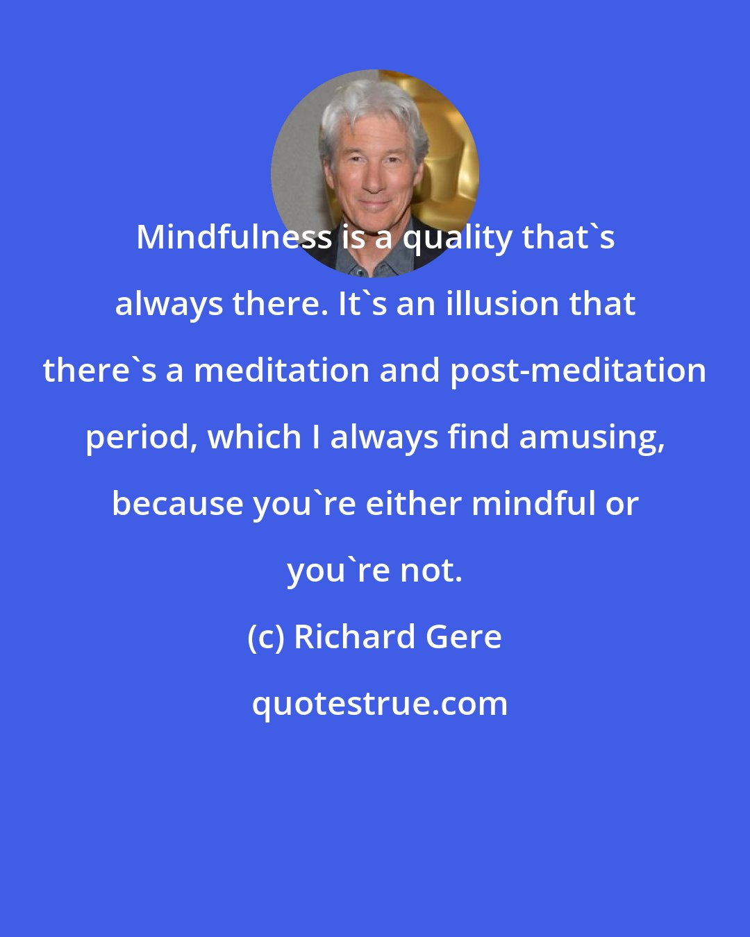 Richard Gere: Mindfulness is a quality that's always there. It's an illusion that there's a meditation and post-meditation period, which I always find amusing, because you're either mindful or you're not.