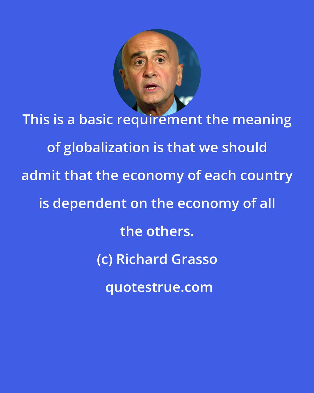 Richard Grasso: This is a basic requirement the meaning of globalization is that we should admit that the economy of each country is dependent on the economy of all the others.