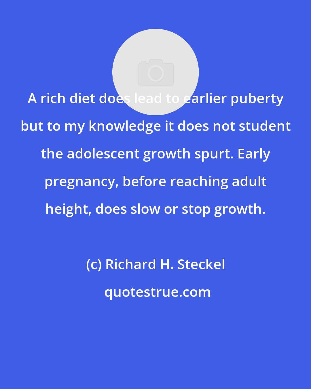 Richard H. Steckel: A rich diet does lead to earlier puberty but to my knowledge it does not student the adolescent growth spurt. Early pregnancy, before reaching adult height, does slow or stop growth.