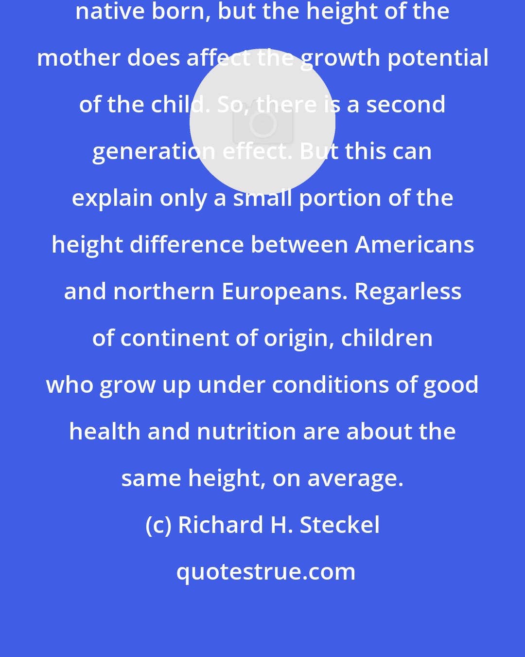 Richard H. Steckel: All the Americans in the study were native born, but the height of the mother does affect the growth potential of the child. So, there is a second generation effect. But this can explain only a small portion of the height difference between Americans and northern Europeans. Regarless of continent of origin, children who grow up under conditions of good health and nutrition are about the same height, on average.