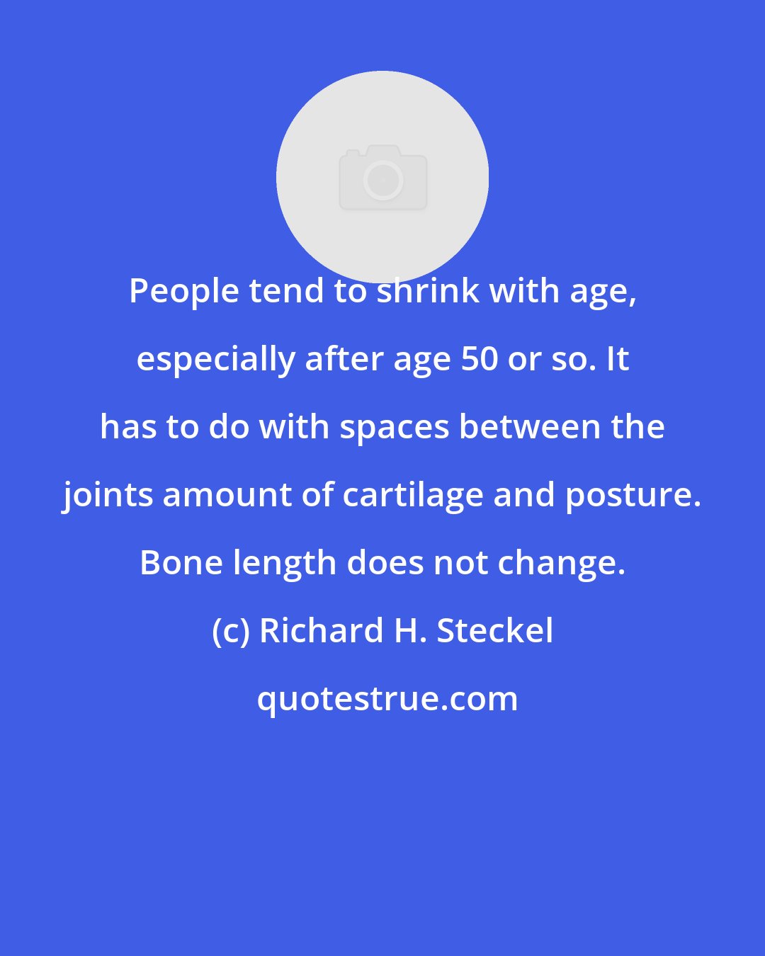 Richard H. Steckel: People tend to shrink with age, especially after age 50 or so. It has to do with spaces between the joints amount of cartilage and posture. Bone length does not change.