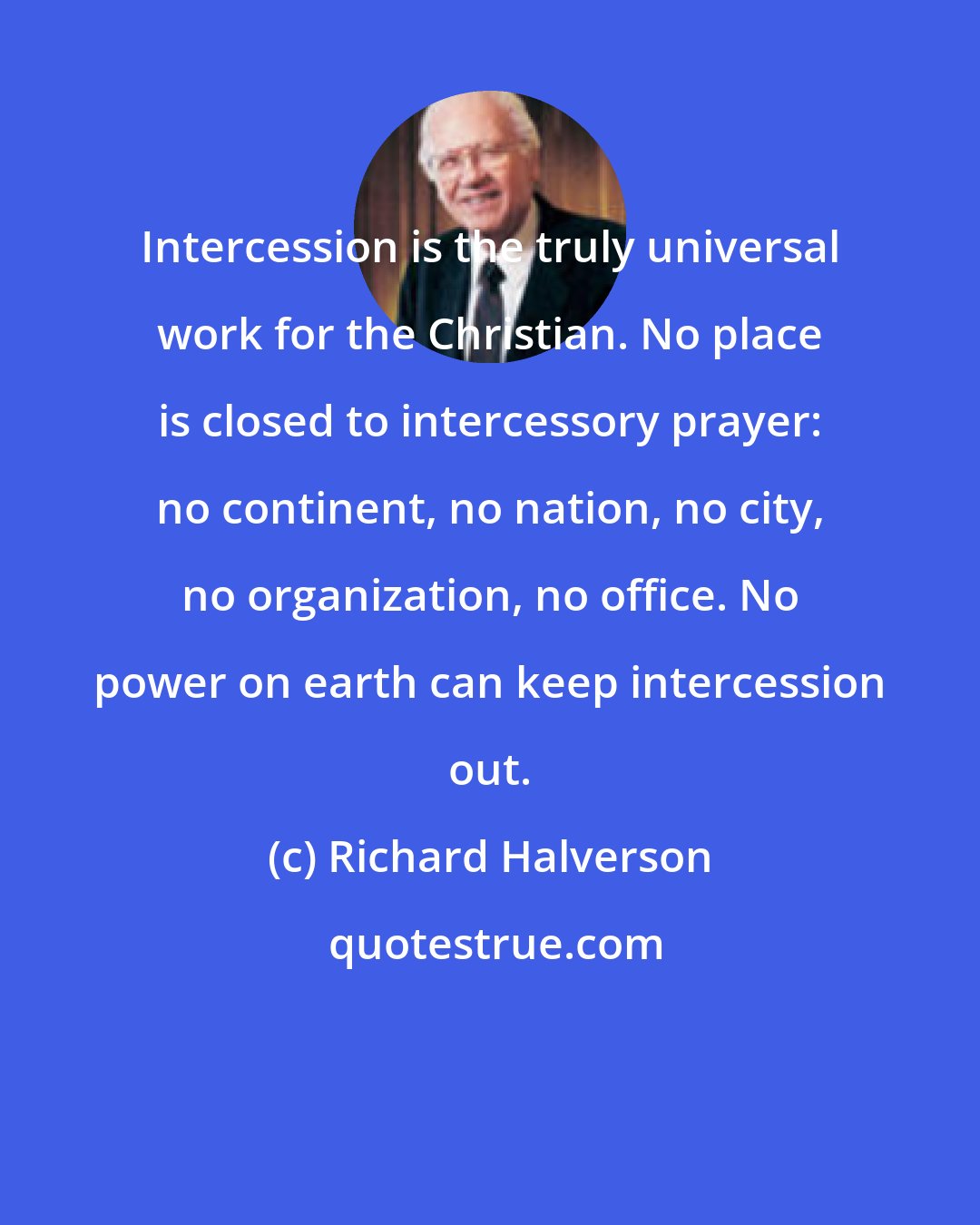 Richard Halverson: Intercession is the truly universal work for the Christian. No place is closed to intercessory prayer: no continent, no nation, no city, no organization, no office. No power on earth can keep intercession out.