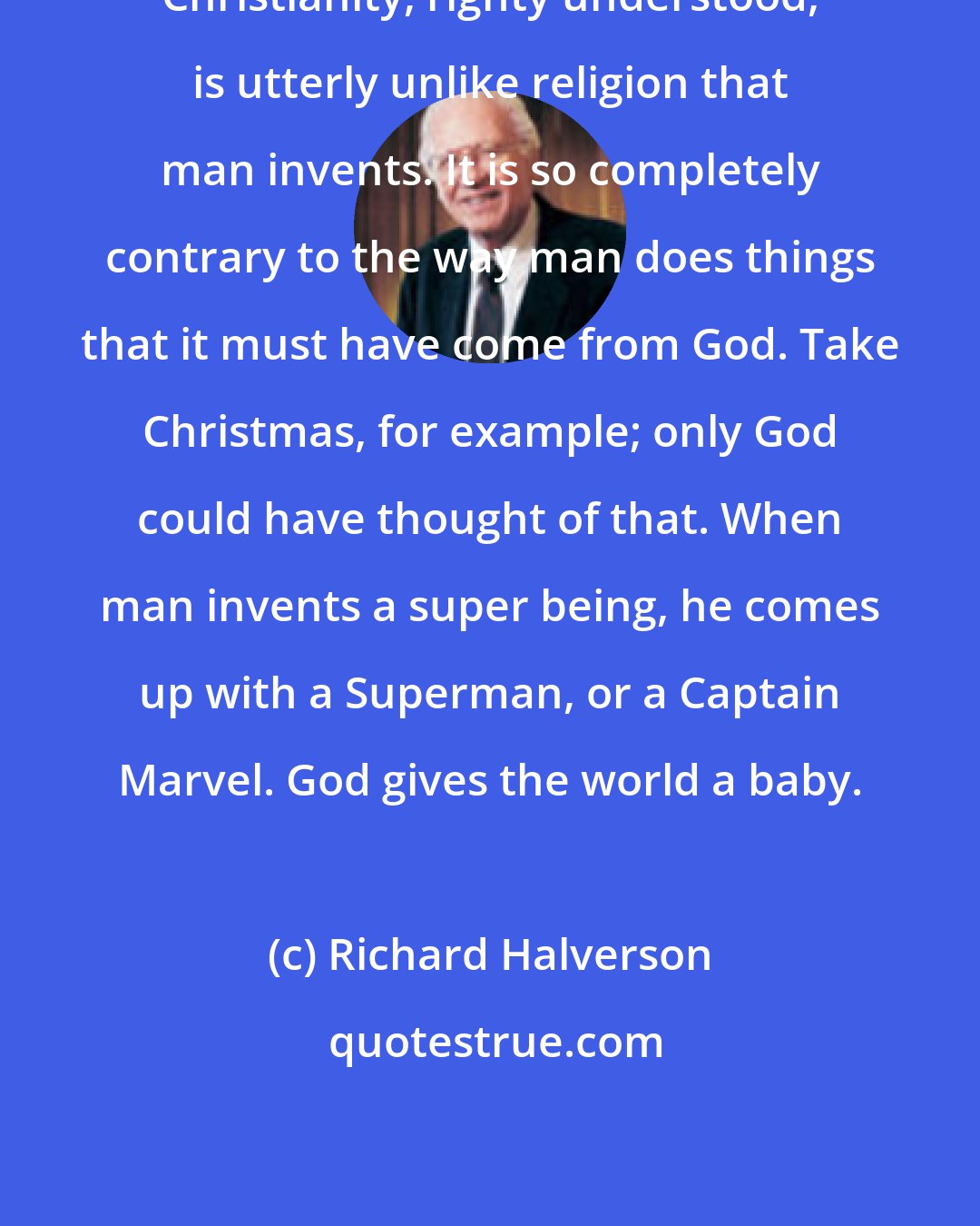 Richard Halverson: Christianity, righty understood, is utterly unlike religion that man invents. It is so completely contrary to the way man does things that it must have come from God. Take Christmas, for example; only God could have thought of that. When man invents a super being, he comes up with a Superman, or a Captain Marvel. God gives the world a baby.