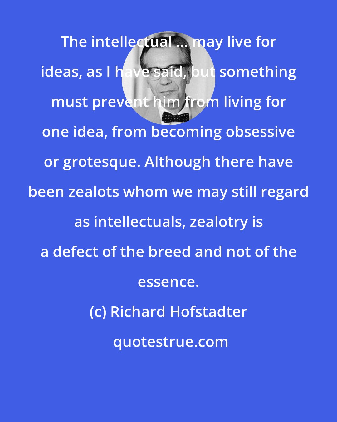 Richard Hofstadter: The intellectual ... may live for ideas, as I have said, but something must prevent him from living for one idea, from becoming obsessive or grotesque. Although there have been zealots whom we may still regard as intellectuals, zealotry is a defect of the breed and not of the essence.