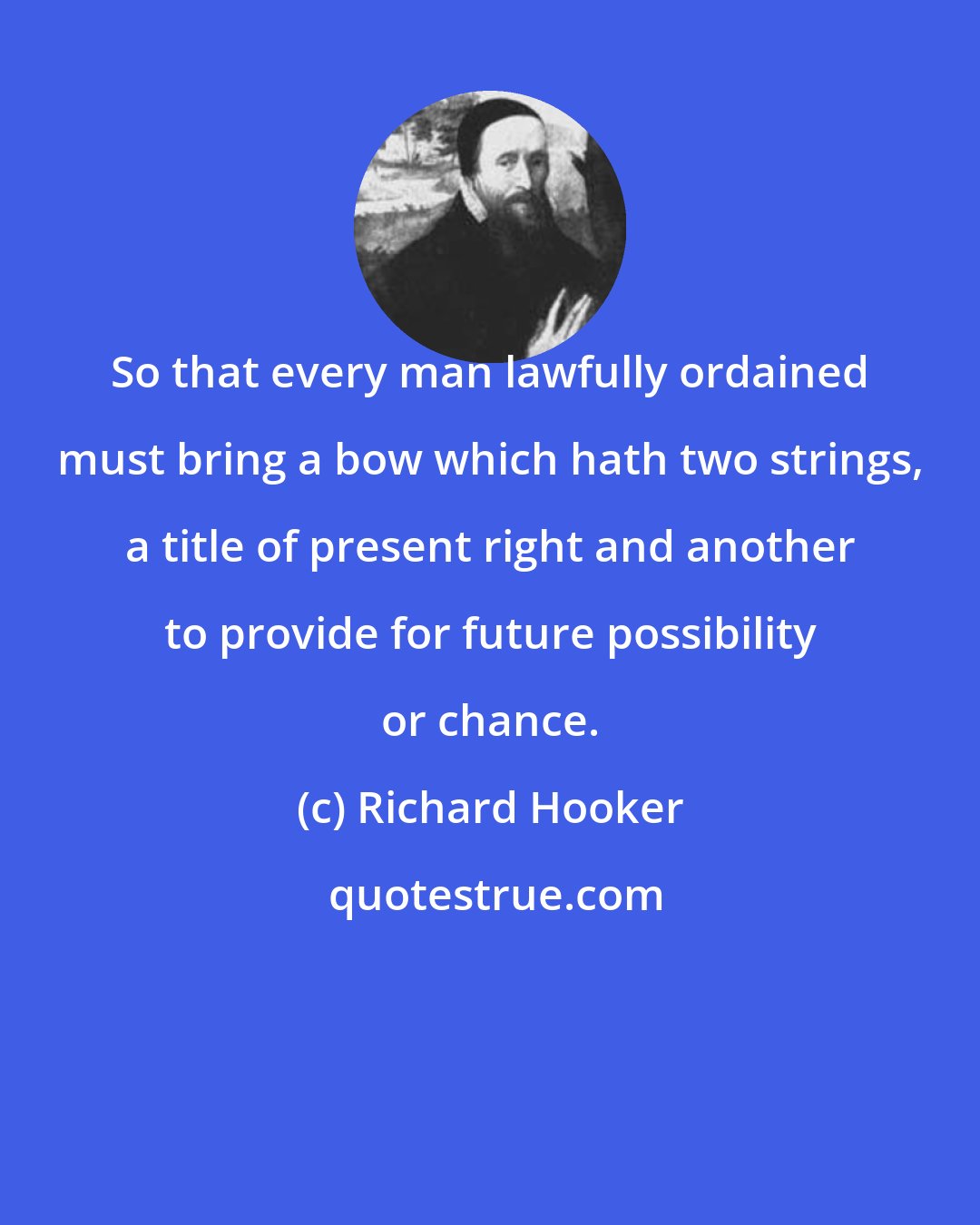 Richard Hooker: So that every man lawfully ordained must bring a bow which hath two strings, a title of present right and another to provide for future possibility or chance.