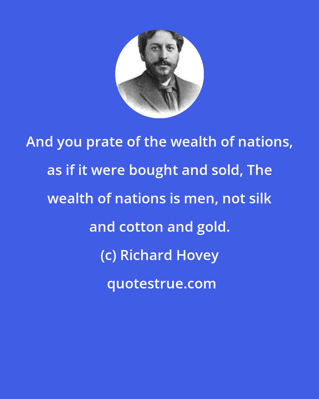 Richard Hovey: And you prate of the wealth of nations, as if it were bought and sold, The wealth of nations is men, not silk and cotton and gold.