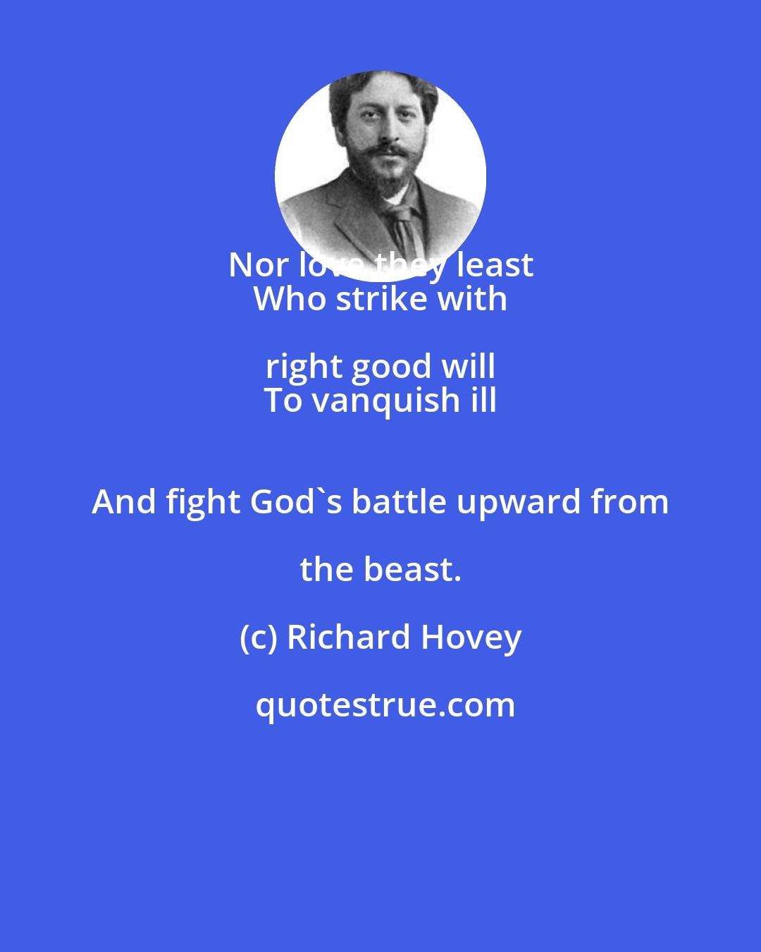 Richard Hovey: Nor love they least 
 Who strike with right good will 
 To vanquish ill 
 And fight God's battle upward from the beast.