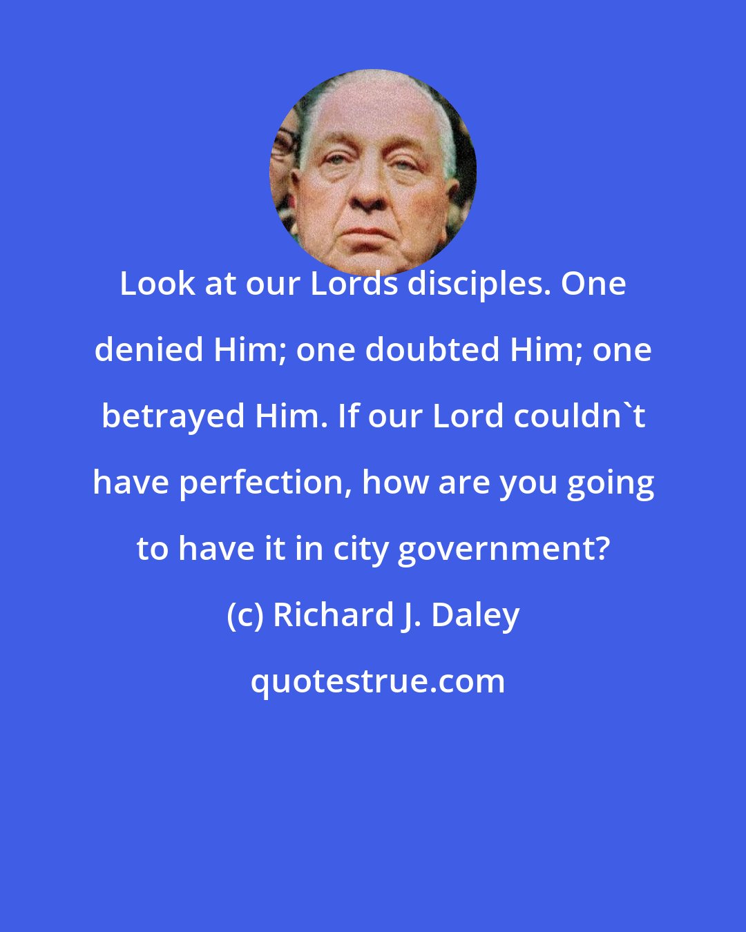 Richard J. Daley: Look at our Lords disciples. One denied Him; one doubted Him; one betrayed Him. If our Lord couldn't have perfection, how are you going to have it in city government?