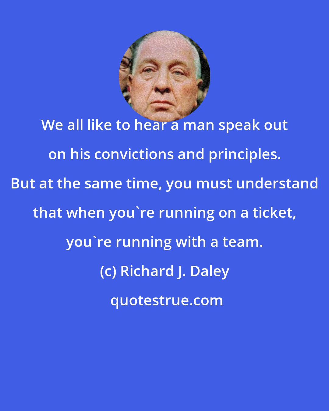 Richard J. Daley: We all like to hear a man speak out on his convictions and principles. But at the same time, you must understand that when you're running on a ticket, you're running with a team.