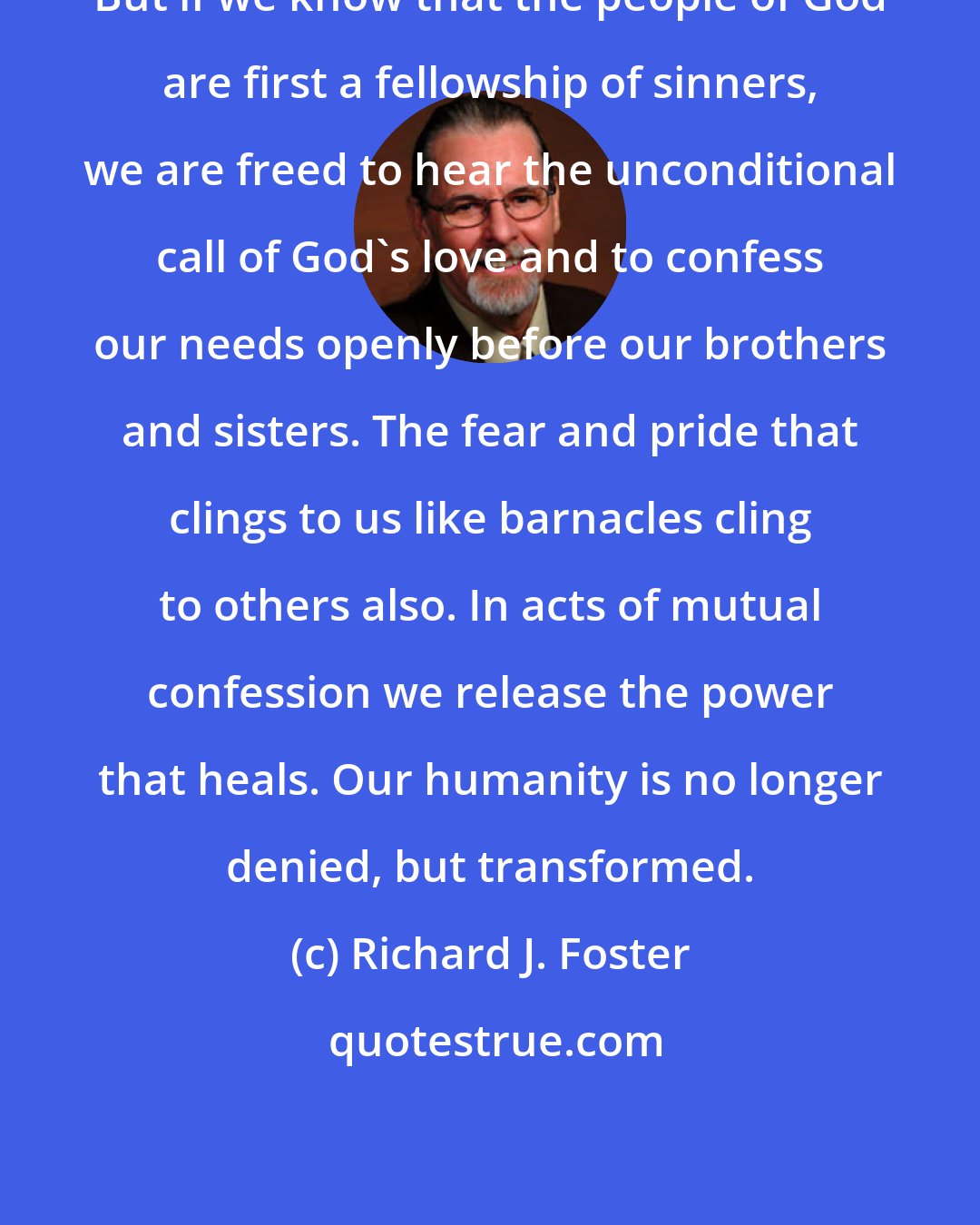 Richard J. Foster: But if we know that the people of God are first a fellowship of sinners, we are freed to hear the unconditional call of God's love and to confess our needs openly before our brothers and sisters. The fear and pride that clings to us like barnacles cling to others also. In acts of mutual confession we release the power that heals. Our humanity is no longer denied, but transformed.